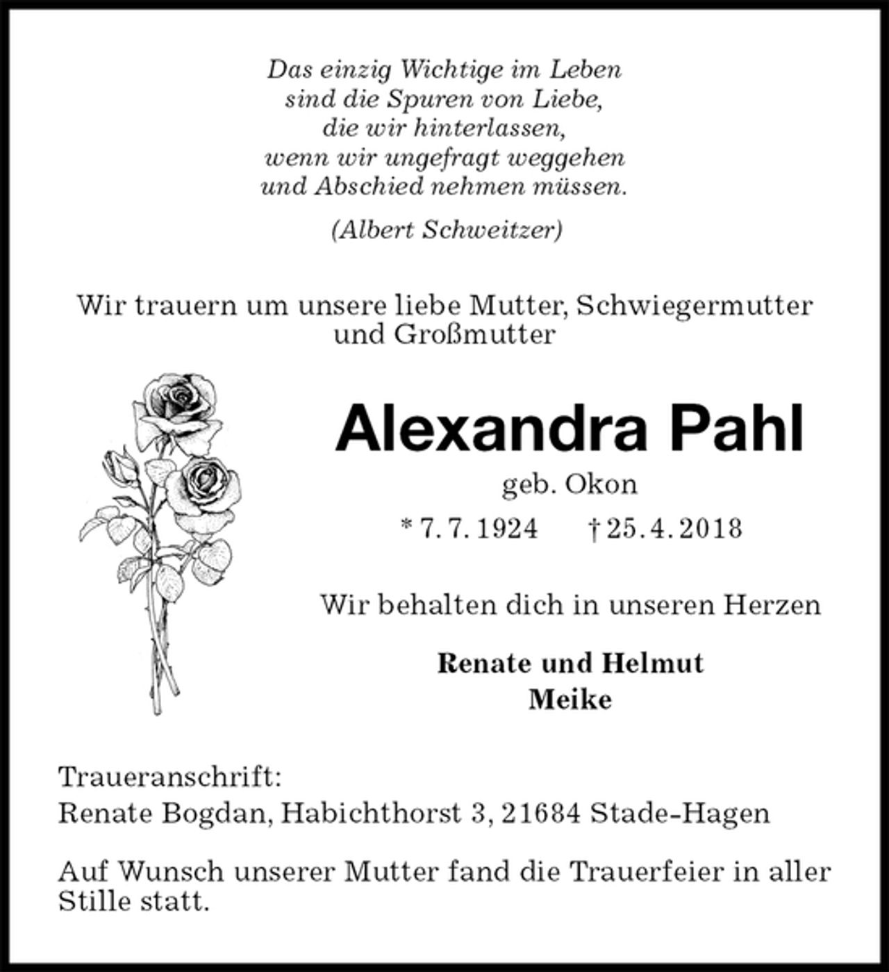 <p>Das einzig Wichtige im Leben<br />sind die Spuren von Liebe,<br />die wir hinterlassen,<br />wenn wir ungefragt weggehen<br />und Abschied nehmen müssen.<br />(Albert Schweitzer)<br />Wir trauern um unsere liebe Mutter, Schwiegermutter und Großmutter<br />Alexandra Pahl<br />geb. Okon<br />* 7. 7. 1924 † 25. 4. 2018<br />Wir behalten dich in unseren Herzen</p>
<p>Renate und Helmut<br />Meike<br />Traueranschrift:<br />Renate Bogdan, Habichthorst 3, 21684 Stade-Hagen</p>
<p>Auf Wunsch unserer Mutter fand die Trauerfeier in aller Stille statt.</p>