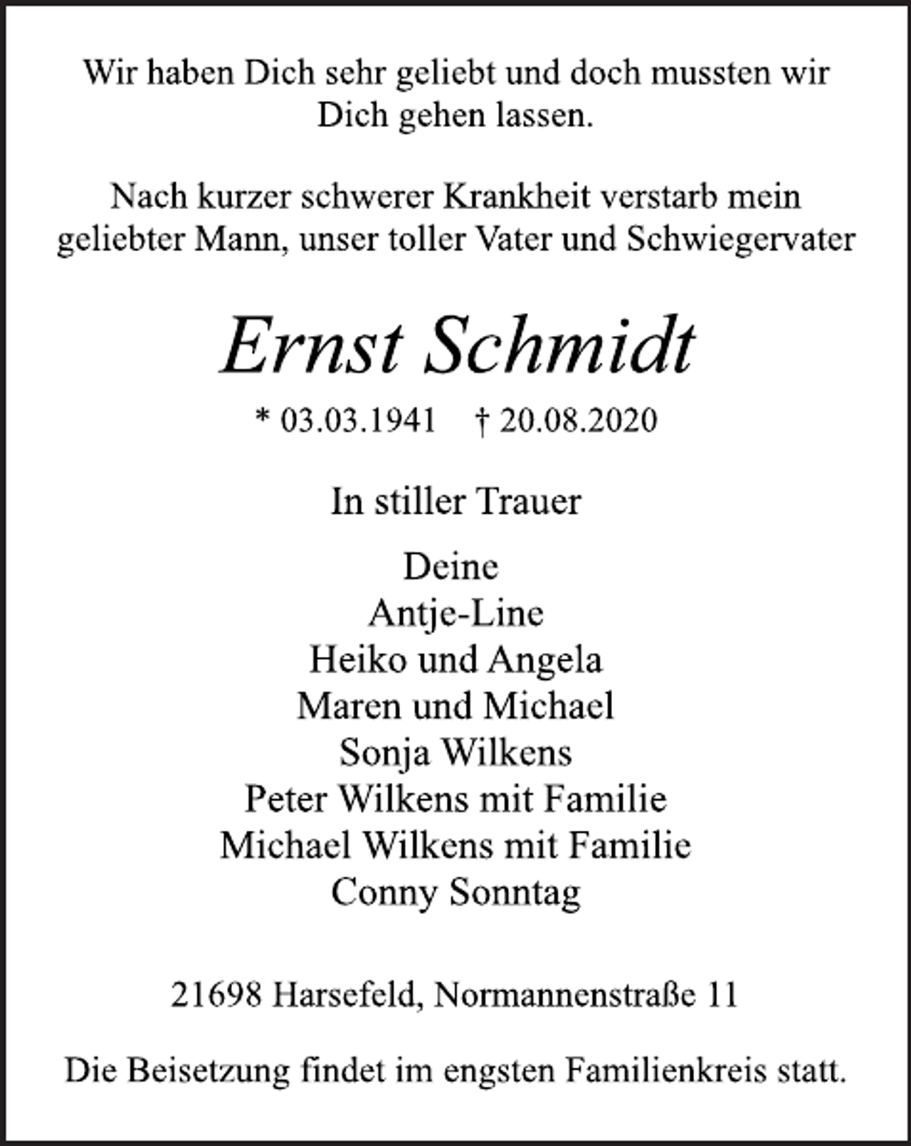 <p>Wir haben Dich sehr geliebt und doch mussten wir Dich gehen lassen.<br />Nach kurzer schwerer Krankheit verstarb mein geliebter Mann, unser toller Vater und Schwiegervater Ernst Schmidt<br />* 03.03.1941 † 20.08.2020<br />In stiller Trauer<br />Deine Antje-Line Heiko und Angela Maren und Michael Sonja Wilkens Peter Wilkens mit Familie Michael Wilkens mit Familie Conny Sonntag<br />21698 Harsefeld, Normannenstraße 11<br />Die Beisetzung findet im engsten Familienkreis statt.</p>