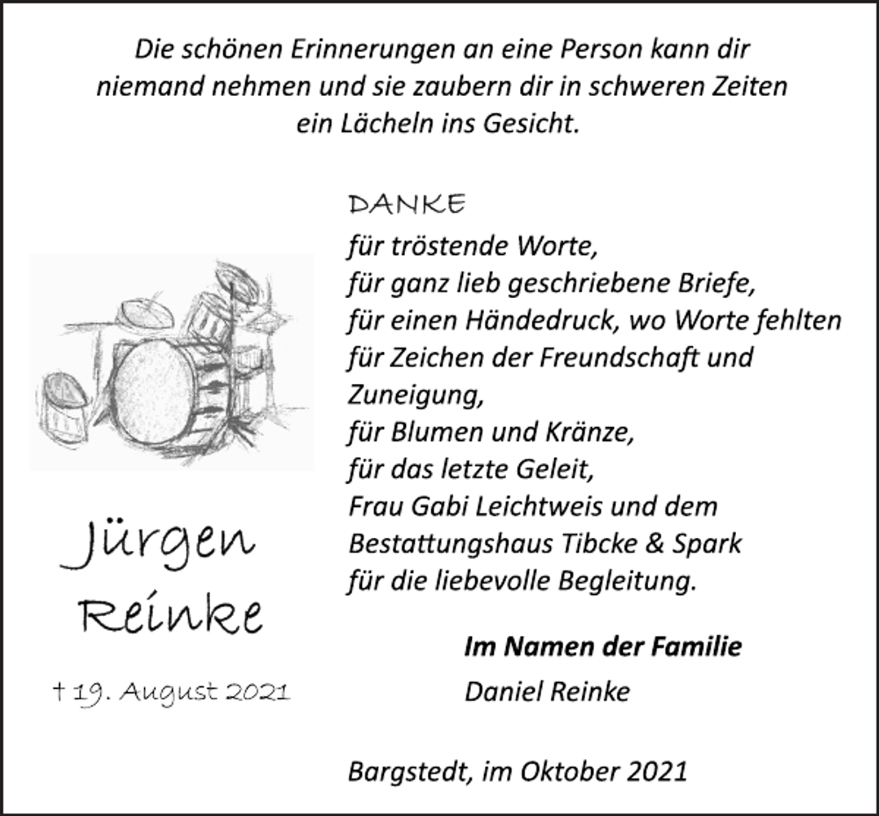 <p>Die schönen Erinnerungen an eine Person kann dir<br />niemand nehmen und sie zaubern dir in schweren Zeiten<br />ein Lächeln ins Gesicht.<br />DANKE<br />für tröstende Worte,<br />für ganz lieb geschriebene Briefe,<br />für einen Händedruck, wo Worte fehlten<br />für Zeichen der Freundschaft und<br />Zuneigung,<br />für Blumen und Kränze,<br />für das letzte Geleit,<br />Frau Gabi Leichtweis und dem<br />Bestattungshaus Tibcke &amp; Spark<br />für die liebevolle Begleitung.<br />Im Namen der Familie<br />Daniel Reinke<br />Bargstedt, im Oktober 2021<br />Jürgen<br />Reinke<br />† 19. August 2021</p>