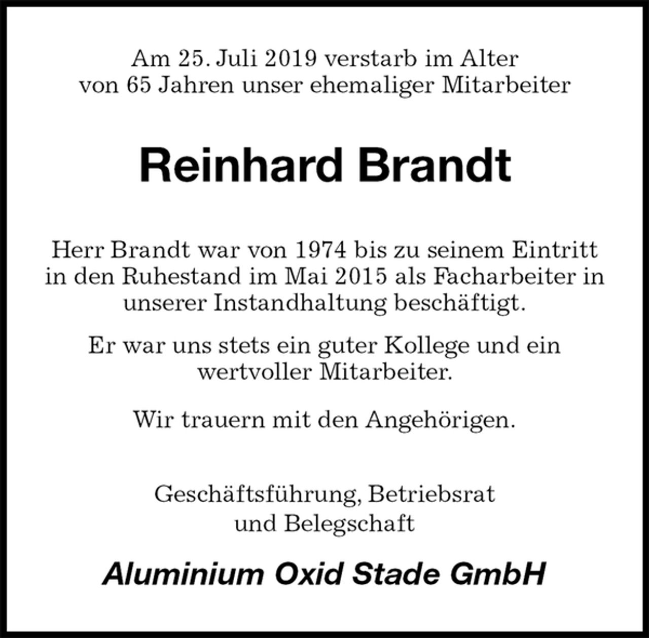 <p>Am 25. Juli 2019 verstarb im Alter<br />von 65 Jahren unser ehemaliger Mitarbeiter<br />Reinhard Brandt<br />Herr Brandt war von 1974 bis zu seinem Eintritt<br />in den Ruhestand im Mai 2015 als Facharbeiter in unserer Instandhaltung beschäftigt.<br />Er war uns stets ein guter Kollege und ein<br />wertvoller Mitarbeiter.<br />Wir trauern mit den Angehörigen.<br />Geschäftsführung, Betriebsrat<br />und Belegschaft<br />Aluminium Oxid Stade GmbH</p>