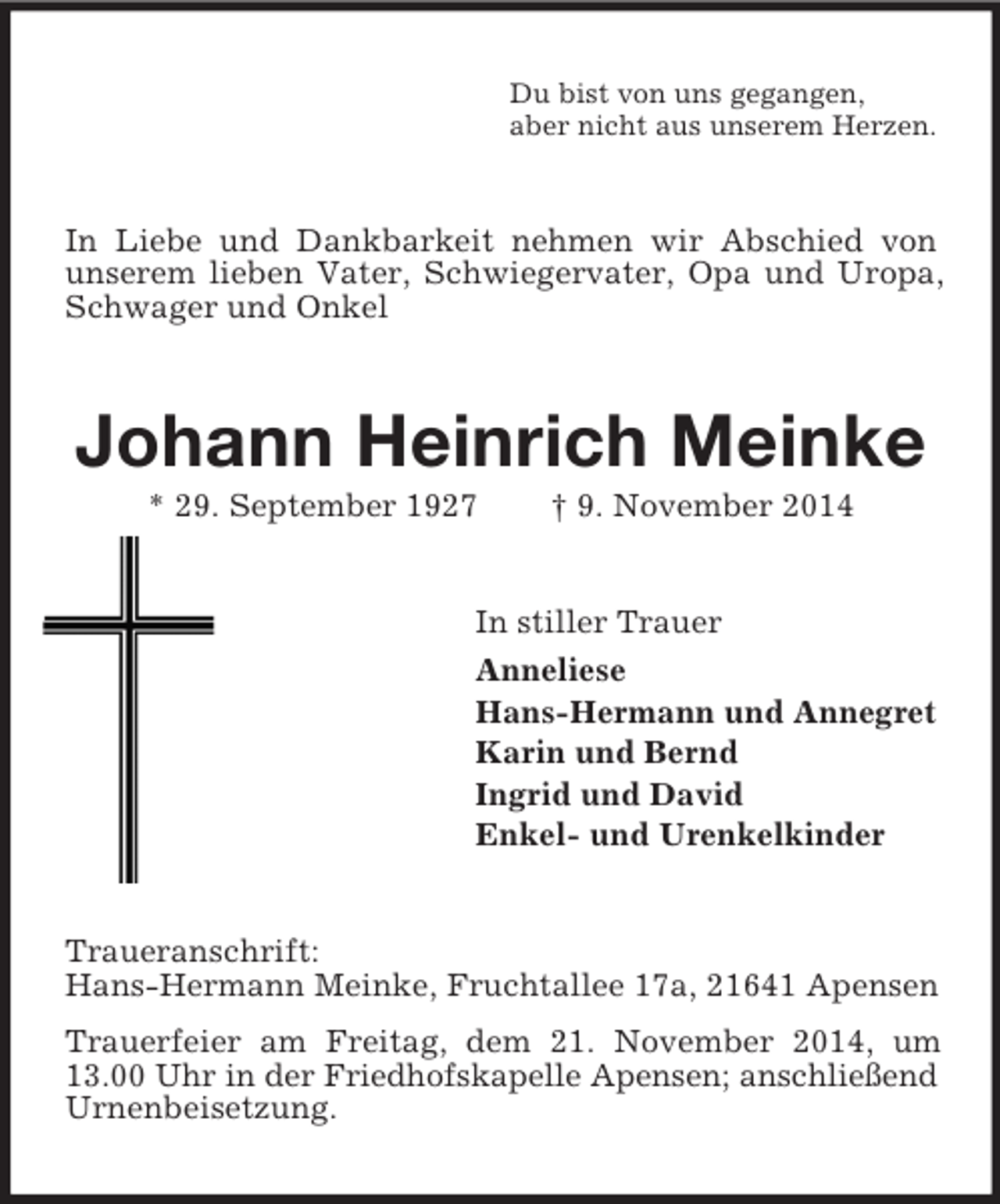 <p>Du bist von uns gegangen,<br />aber nicht aus unserem Herzen.<br />In Liebe und Dankbarkeit nehmen wir Abschied von unserem lieben Vater, Schwiegervater, Opa und Uropa, Schwager und Onkel<br />Johann Heinrich Meinke<br />* 29. September 1927 † 9. November 2014<br />In stiller Trauer<br />Anneliese<br />Hans-Hermann und Annegret<br />Karin und Bernd<br />Ingrid und David<br />Enkel- und Urenkelkinder<br />Traueranschrift:<br />Hans-Hermann Meinke, Fruchtallee 17a, 21641 Apensen<br />Trauerfeier am Freitag, dem 21. November 2014, um 13.00 Uhr in der Friedhofskapelle Apensen; anschließend<br />Urnenbeisetzung.</p>