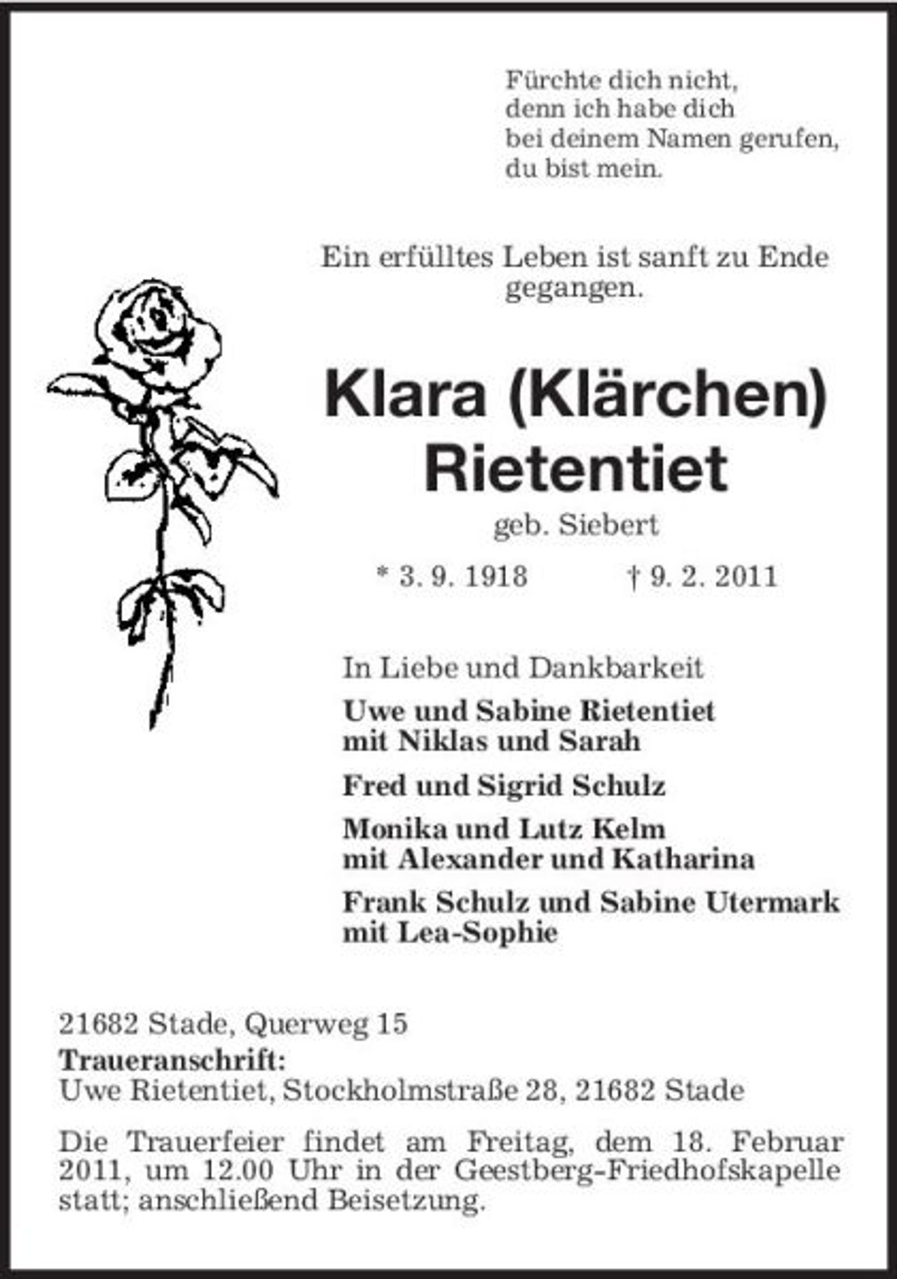 <p>Fürchte dich nicht, denn ich habe dich bei deinem Namen gerufen, du bist mein.</p><p>Ein erfülltes Leben ist sanft zu Ende gegangen.</p><p>Klara (Klärchen) Rietentiet<br />geb. Siebert * 3. 9. 1918 † 9. 2. 2011 In Liebe und Dankbarkeit Uwe und Sabine Rietentiet mit Niklas und Sarah Fred und Sigrid Schulz Monika und Lutz Kelm mit Alexander und Katharina Frank Schulz und Sabine Utermark mit Lea-Sophie 21682 Stade, Querweg 15 Traueranschrift: Uwe Rietentiet, Stockholmstraße 28, 21682 Stade Die Trauerfeier findet am Freitag, dem 18. Februar 2011, um 12.00 Uhr in der Geestberg-Friedhofskapelle statt; anschließend Beisetzung.</p>