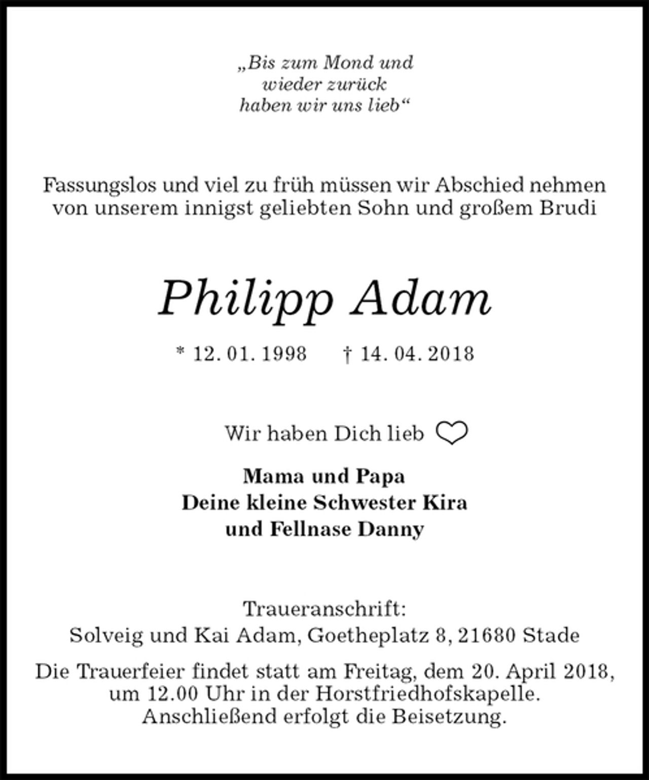 <p>„Bis zum Mond und<br />wieder zurück<br />haben wir uns lieb“<br />Fassungslos und viel zu früh müssen wir Abschied nehmen<br />von unserem innigst geliebten Sohn und großem Brudi<br />Philipp Adam<br />* 12. 01. 1998 † 14. 04. 2018<br />Wir haben Dich lieb<br />Mama und Papa<br />Deine kleine Schwester Kira<br />und Fellnase Danny<br />Traueranschrift:<br />Solveig und Kai Adam, Goetheplatz 8, 21680 Stade<br />Die Trauerfeier findet statt am Freitag, dem 20. April 2018, um 12.00 Uhr in der Horstfriedhofskapelle.<br />Anschließend erfolgt die Beisetzung.</p>
