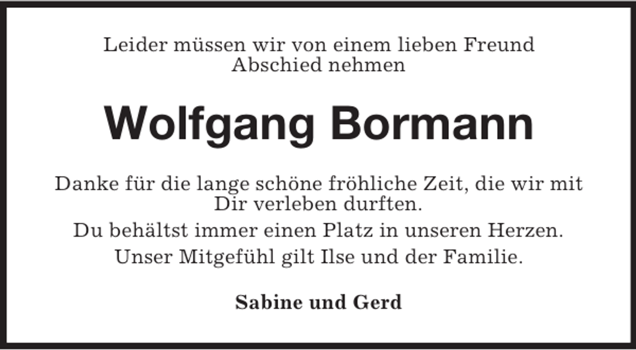 <p>Leider müssen wir von einem lieben Freund<br />Abschied nehmen</p><p>Wolfgang Bormann<br />Danke für die lange schöne fröhliche Zeit, die wir mit<br />Dir verleben durften.<br />Du behältst immer einen Platz in unseren Herzen.<br />Unser Mitgefühl gilt Ilse und der Familie.<br />Sabine und Gerd</p>