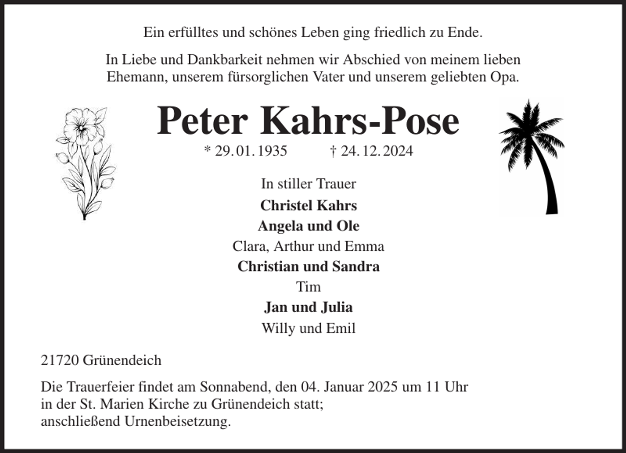 <p>Ein erfülltes und schönes Leben ging friedlich zu Ende.<br />In Liebe und Dankbarkeit nehmen wir Abschied von meinem lieben<br />Ehemann, unserem fürsorglichen Vater und unserem geliebten Opa.<br />Peter Kahrs-Pose<br />* 29. 01. 1935 † 24. 12. 2024<br />In stiller Trauer<br />Christel Kahrs<br />Angela und Ole<br />Clara, Arthur und Emma<br />Christian und Sandra<br />Tim<br />Jan und Julia<br />Willy und Emil<br />21720 Grünendeich<br />Die Trauerfeier findet am Sonnabend, den 04. Januar 2025 um 11 Uhr<br />in der St. Marien Kirche zu Grünendeich statt;<br />anschließend Urnenbeisetzung.</p>