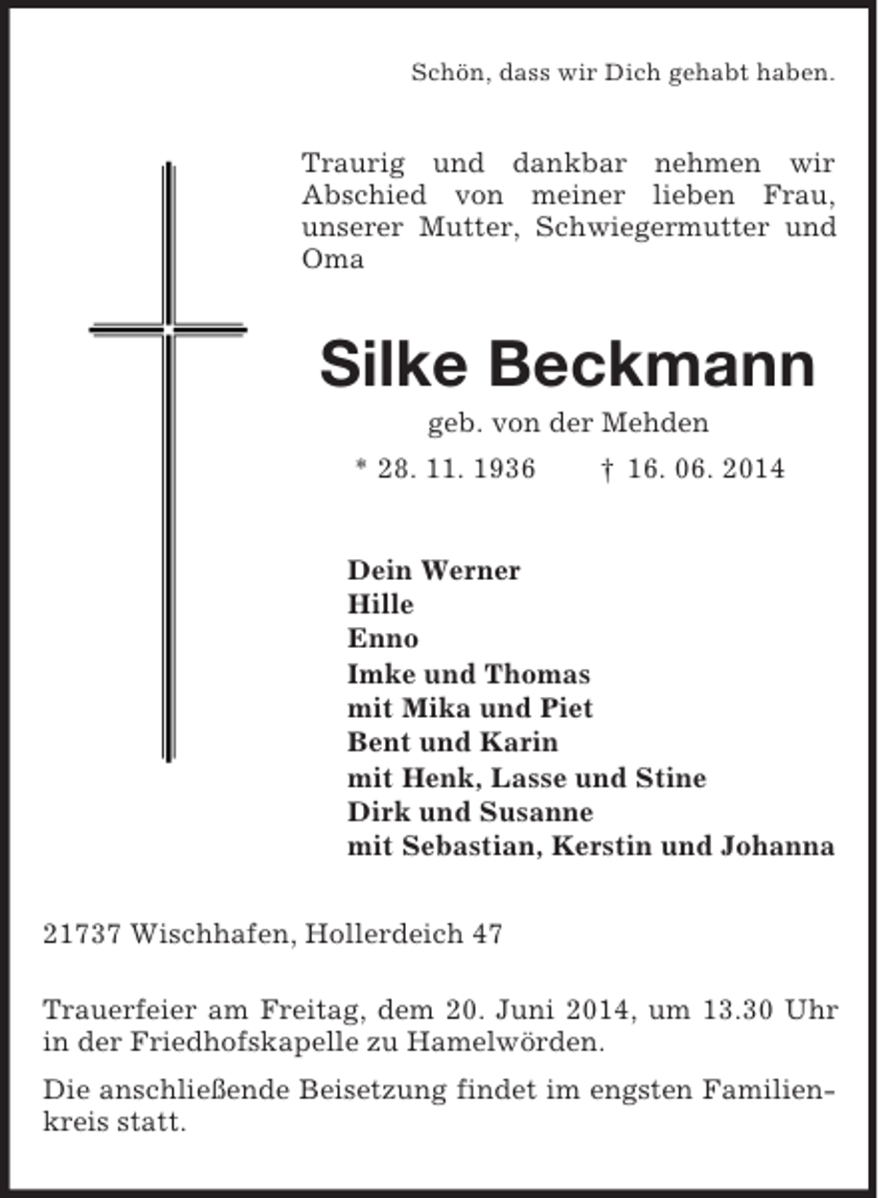 <p>Schön, dass wir Dich gehabt haben.<br />Traurig und dankbar nehmen wir<br />Abschied von meiner lieben Frau,<br />unserer Mutter, Schwiegermutter und Oma<br />Silke Beckmann<br />geb. von der Mehden<br />* 28. 11. 1936 † 16. 06. 2014<br />Dein Werner<br />Hille<br />Enno<br />Imke und Thomas<br />mit Mika und Piet<br />Bent und Karin<br />mit Henk, Lasse und Stine<br />Dirk und Susanne<br />mit Sebastian, Kerstin und Johanna<br />21737 Wischhafen, Hollerdeich 47</p><p>Trauerfeier am Freitag, dem 20. Juni 2014, um 13.30 Uhr in der Friedhofskapelle zu Hamelwörden.<br />Die anschließende Beisetzung findet im engsten Familienkreis statt.</p>