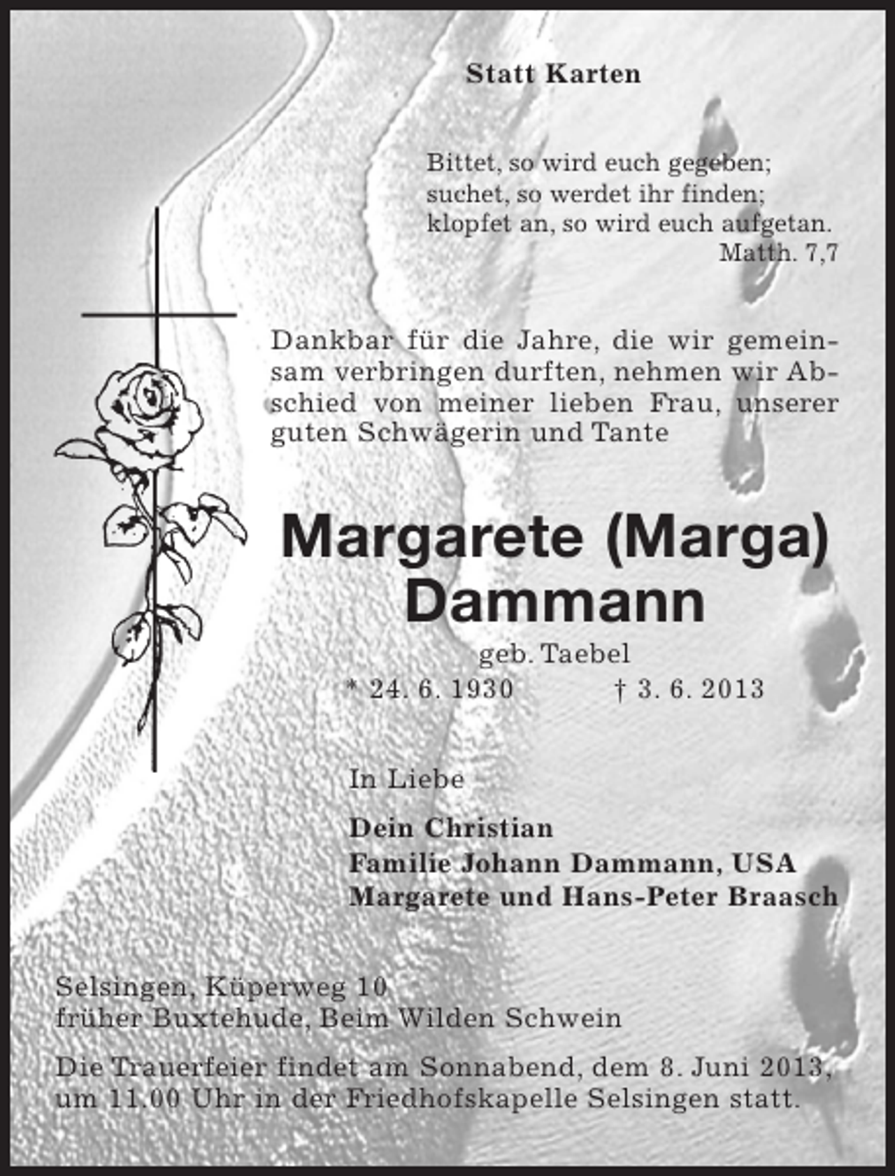 <p>Statt Karten<br />Bittet, so wird euch gegeben;<br />suchet, so werdet ihr finden;<br />klopfet an, so wird euch aufgetan.<br />Matth. 7,7</p><p>Dankbar für die Jahre, die wir gemeinsam verbringen durften, nehmen wir Abschied von meiner lieben Frau, unserer<br />guten Schwägerin und Tante</p><p>Margarete (Marga)<br />Dammann<br />geb. Taebel<br />* 24. 6. 1930<br />† 3. 6. 2013<br />In Liebe<br />Dein Christian<br />Familie Johann Dammann, USA<br />Margarete und Hans-Peter Braasch<br />Selsingen, Küperweg 10<br />früher Buxtehude, Beim Wilden Schwein<br />Die Trauerfeier findet am Sonnabend, dem 8. Juni 2013,<br />um 11.00 Uhr in der Friedhofskapelle Selsingen statt.</p>