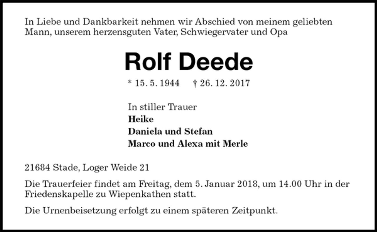 <p>In Liebe und Dankbarkeit nehmen wir Abschied von meinem geliebten Mann, unserem herzensguten Vater, Schwiegervater und Opa<br />Rolf Deede<br />* 15. 5. 1944 † 26. 12. 2017<br />In stiller Trauer<br />Heike<br />Daniela und Stefan<br />Marco und Alexa mit Merle<br />21684 Stade, Loger Weide 21<br />Die Trauerfeier findet am Freitag, dem 5. Januar 2018, um 14.00 Uhr in der Friedenskapelle zu Wiepenkathen statt.<br />Die Urnenbeisetzung erfolgt zu einem späteren Zeitpunkt.</p>