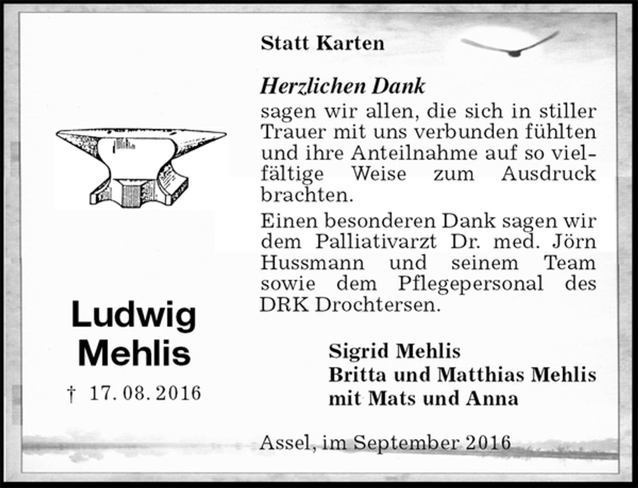 <p>Statt Karten<br />Herzlichen Dank<br />sagen wir allen, die sich in stiller Trauer mit uns verbunden fühlten und ihre Anteilnahme auf so vielfältige Weise zum Ausdruck brachten.<br />Einen besonderen Dank sagen wir dem Palliativarzt Dr. med. Jörn Hussmann und seinem Team<br />sowie dem Pflegepersonal des DRK Drochtersen.<br />Sigrid Mehlis<br />Britta und Matthias Mehlis<br />mit Mats und Anna<br />Assel, im September 2016</p><p>Ludwig<br />Mehlis<br />† 17. 08. 2016</p>