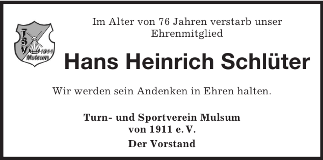 <p>Im Alter von 76 Jahren verstarb unser<br />Ehrenmitglied</p><p>Hans Heinrich Schlüter<br />Wir werden sein Andenken in Ehren halten.<br />Turn- und Sportverein Mulsum<br />von 1911 e. V.<br />Der Vorstand</p>