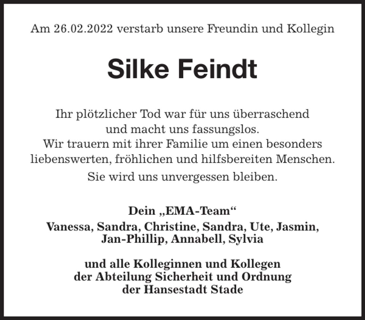 <p>Am 26.02.2022 verstarb unsere Freundin und Kollegin<br />Silke Feindt<br />Ihr plötzlicher Tod war für uns überraschend<br />und macht uns fassungslos.<br />Wir trauern mit ihrer Familie um einen besonders<br />liebenswerten, fröhlichen und hilfsbereiten Menschen. Sie wird uns unvergessen bleiben.<br />Dein „EMA-Team“<br />Vanessa, Sandra, Christine, Sandra, Ute, Jasmin,<br />Jan-Phillip, Annabell, Sylvia</p>
<p>und alle Kolleginnen und Kollegen<br />der Abteilung Sicherheit und Ordnung<br />der Hansestadt Stade</p>