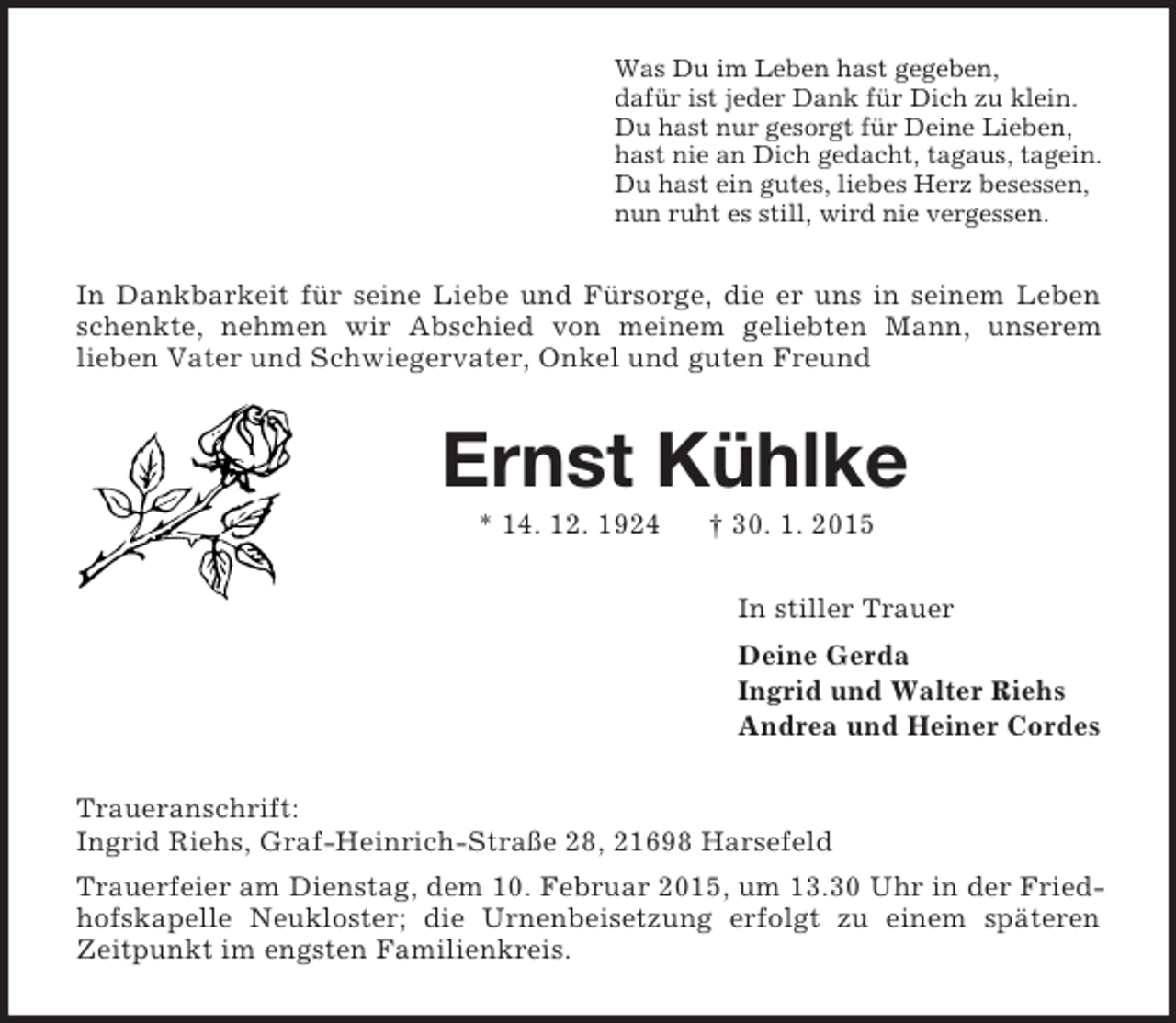 <p>Was Du im Leben hast gegeben,<br />dafür ist jeder Dank für Dich zu klein.<br />Du hast nur gesorgt für Deine Lieben,<br />hast nie an Dich gedacht, tagaus, tagein.<br />Du hast ein gutes, liebes Herz besessen,<br />nun ruht es still, wird nie vergessen.<br />In Dankbarkeit für seine Liebe und Fürsorge, die er uns in seinem Leben schenkte, nehmen wir Abschied von meinem geliebten Mann, unserem<br />lieben Vater und Schwiegervater, Onkel und guten Freund<br />Ernst Kühlke<br />* 14. 12. 1924 † 30. 1. 2015<br />In stiller Trauer<br />Deine Gerda<br />Ingrid und Walter Riehs<br />Andrea und Heiner Cordes<br />Traueranschrift:<br />Ingrid Riehs, Graf-Heinrich-Straße 28, 21698 Harsefeld<br />Trauerfeier am Dienstag, dem 10. Februar 2015, um 13.30 Uhr in der Friedhofskapelle Neukloster; die Urnenbeisetzung erfolgt zu einem späteren Zeitpunkt im engsten Familienkreis.</p>