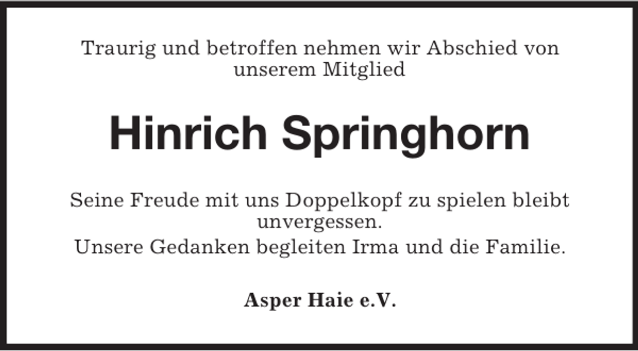<p>Traurig und betroffen nehmen wir Abschied von<br />unserem Mitglied</p><p>Hinrich Springhorn<br />Seine Freude mit uns Doppelkopf zu spielen bleibt<br />unvergessen.<br />Unsere Gedanken begleiten Irma und die Familie.<br />Asper Haie e.V.</p>