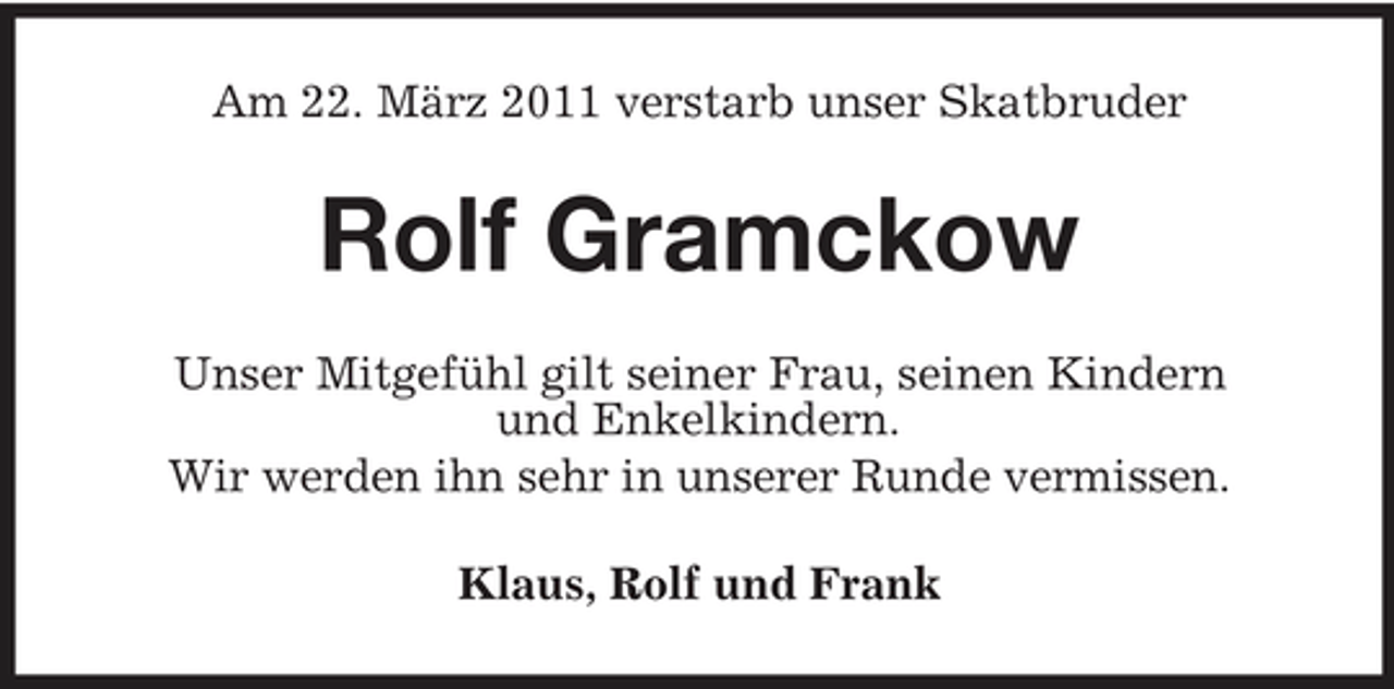 <p>Am 22. März 2011 verstarb unser Skatbruder</p><p>Rolf Gramckow<br />Unser Mitgefühl gilt seiner Frau, seinen Kindern und Enkelkindern. Wir werden ihn sehr in unserer Runde vermissen. Klaus, Rolf und Frank</p>