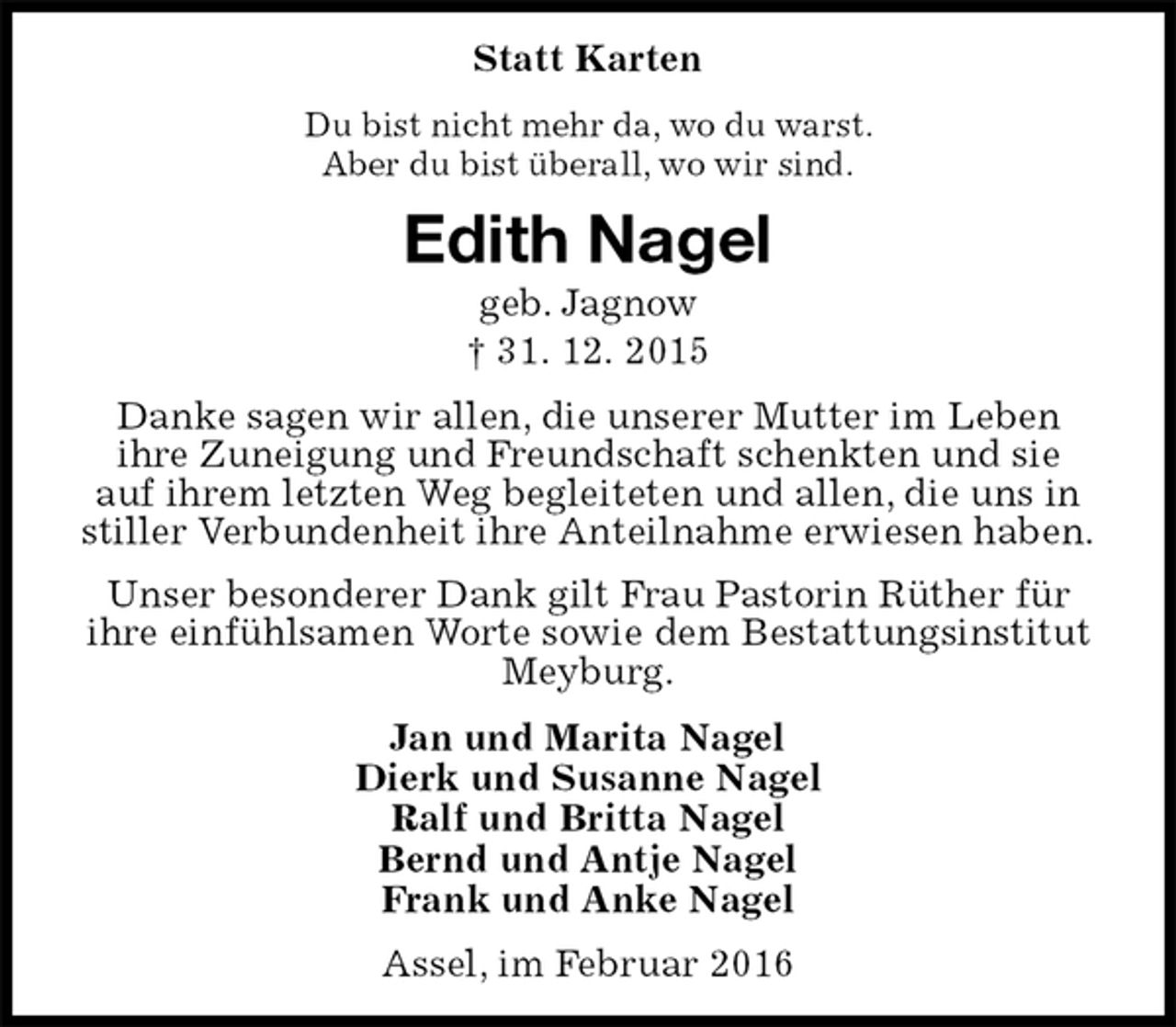 <p>Statt Karten<br />Du bist nicht mehr da, wo du warst.<br />Aber du bist überall, wo wir sind.<br />Edith Nagel<br />geb. Jagnow<br />†Edith Nagel<br />Danke sagen wir allen, die unserer Mutter im Leben<br />ihre Zuneigung und Freundschaft schenkten und sie<br />auf ihrem letzten Weg begleiteten und allen, die uns in<br />stiller Verbundenheit ihre Anteilnahme erwiesen haben.<br />Unser besonderer Dank gilt Frau Pastorin Rüther für ihre einfühlsamen Worte sowie dem Bestattungsinstitut Meyburg.<br />Jan und Marita Nagel<br />Dierk und Susanne Nagel<br />Ralf und Britta Nagel<br />Bernd und Antje Nagel<br />Frank und Anke Nagel<br />Assel, im Februar 2016</p>