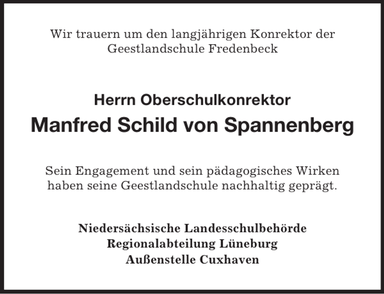 <p>Wir trauern um den langjährigen Konrektor der<br />Geestlandschule Fredenbeck</p><p>Herrn Oberschulkonrektor</p><p>Manfred Schild von Spannenberg<br />Sein Engagement und sein pädagogisches Wirken<br />haben seine Geestlandschule nachhaltig geprägt.<br />Niedersächsische Landesschulbehörde<br />Regionalabteilung Lüneburg<br />Außenstelle Cuxhaven</p>
