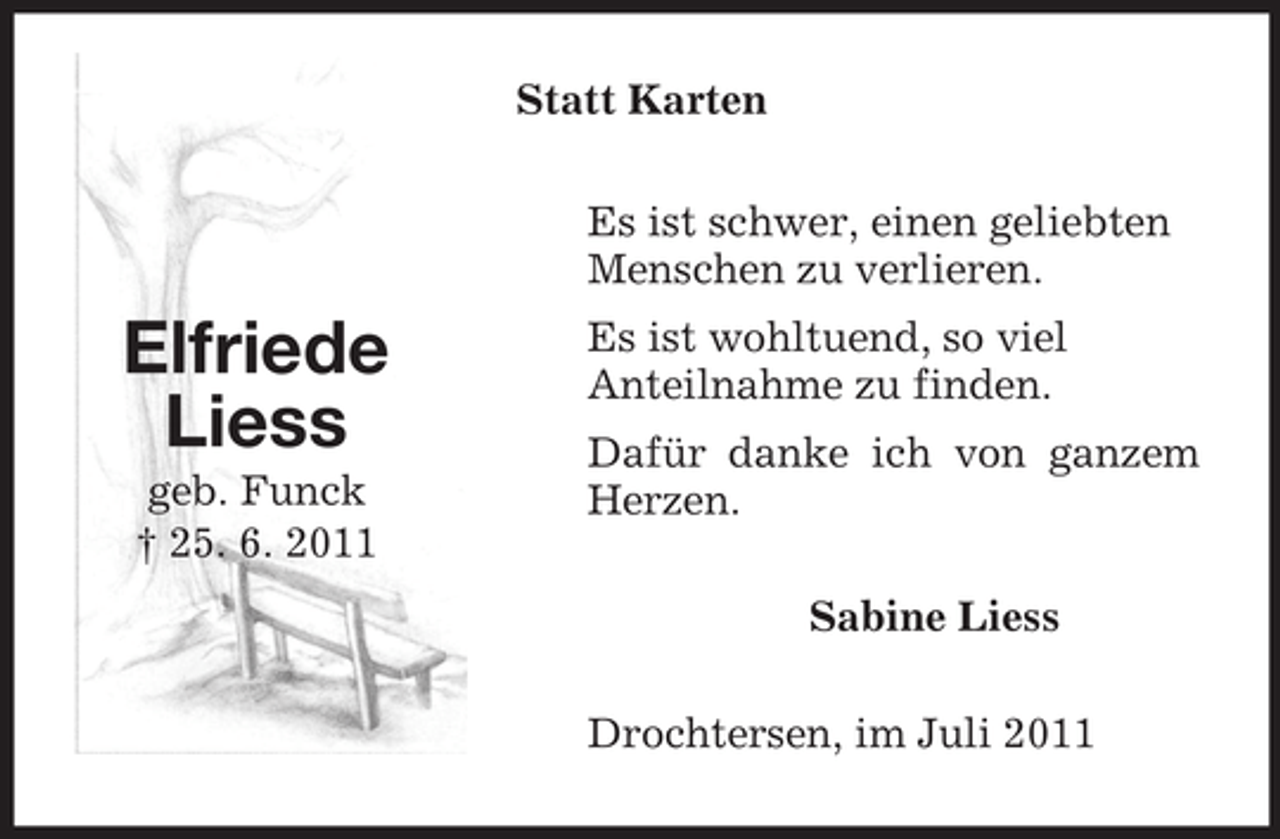 <p>Statt Karten<br />Es ist schwer, einen geliebten<br />Menschen zu verlieren.</p><p>Elfriede<br />Liess<br />geb. Funck<br />† 25. 6. 2011</p><p>Es ist wohltuend, so viel<br />Anteilnahme zu finden.<br />Dafür danke ich von ganzem<br />Herzen.<br />Sabine Liess<br />Drochtersen, im Juli 2011</p>