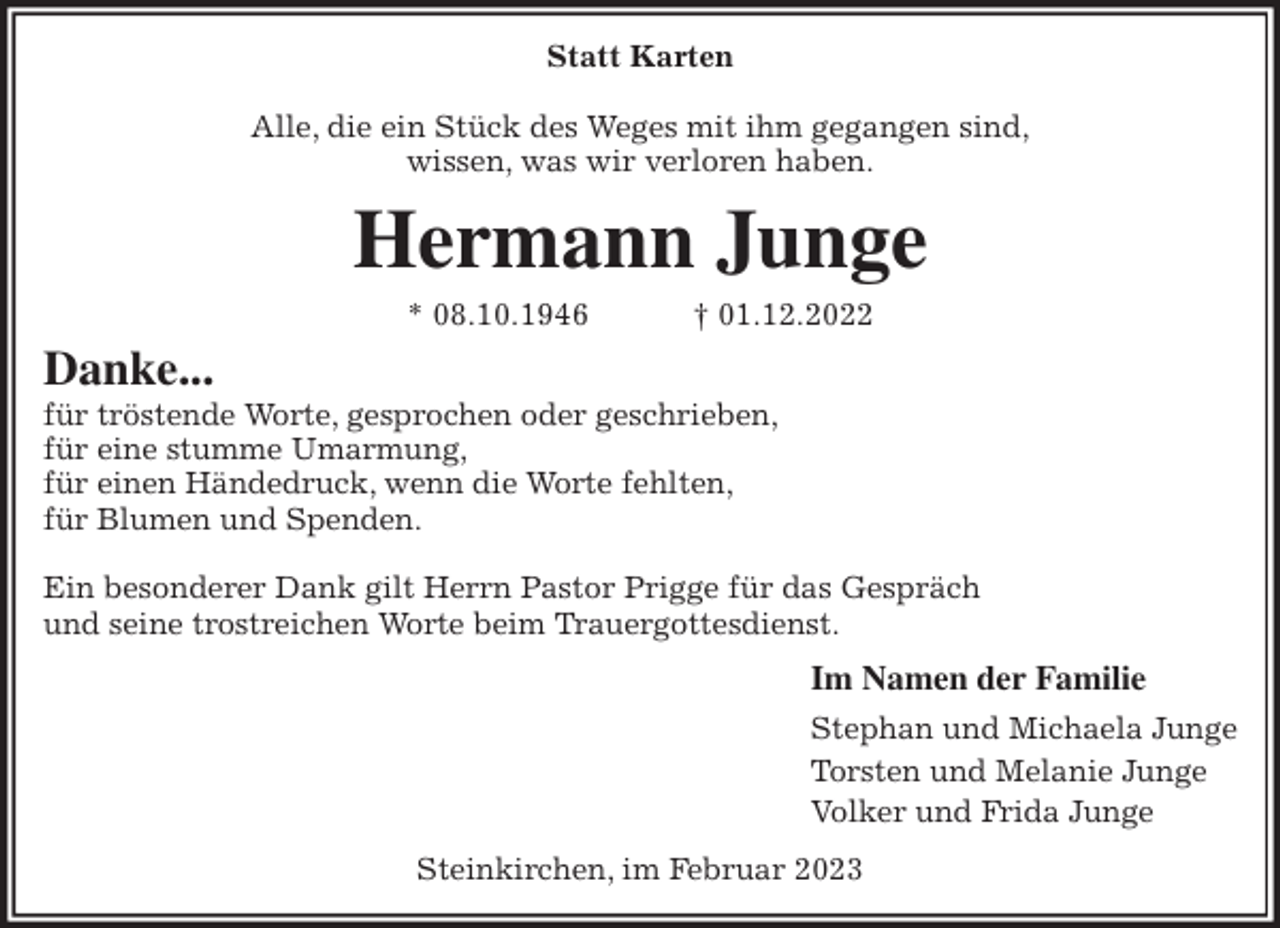 <p>Statt Karten</p><p>Alle, die ein Stück des Weges mit ihm gegangen sind,<br />wissen, was wir verloren haben.<br />Hermann Junge<br />* 08.10.1946 † 01.12.2022<br />Danke...<br />für tröstende Worte, gesprochen oder geschrieben,<br />für eine stumme Umarmung,<br />für einen Händedruck, wenn die Worte fehlten,<br />für Blumen und Spenden.</p><p>Ein besonderer Dank gilt Herrn Pastor Prigge für das Gespräch<br />und seine trostreichen Worte beim Trauergottesdienst.<br />Im Namen der Familie<br />Stephan und Michaela Junge<br />Torsten und Melanie Junge<br />Volker und Frida Junge<br />Steinkirchen, im Februar 2023</p>