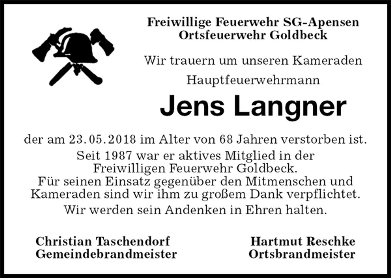 <p>Freiwillige Feuerwehr SG-Apensen<br />Ortsfeuerwehr Goldbeck</p><p>Wir trauern um unseren Kameraden<br />Hauptfeuerwehrmann<br />Jens Langner<br />der am 23. 05. 2018 im Alter von 68 Jahren verstorben ist.<br />Seit 1987 war er aktives Mitglied in der<br />Freiwilligen Feuerwehr Goldbeck.<br />Für seinen Einsatz gegenüber den Mitmenschen und<br />Kameraden sind wir ihm zu großem Dank verpflichtet.<br />Wir werden sein Andenken in Ehren halten.</p><p>Christian Taschendorf Hartmut Reschke<br />Gemeindebrandmeister Ortsbrandmeister</p>