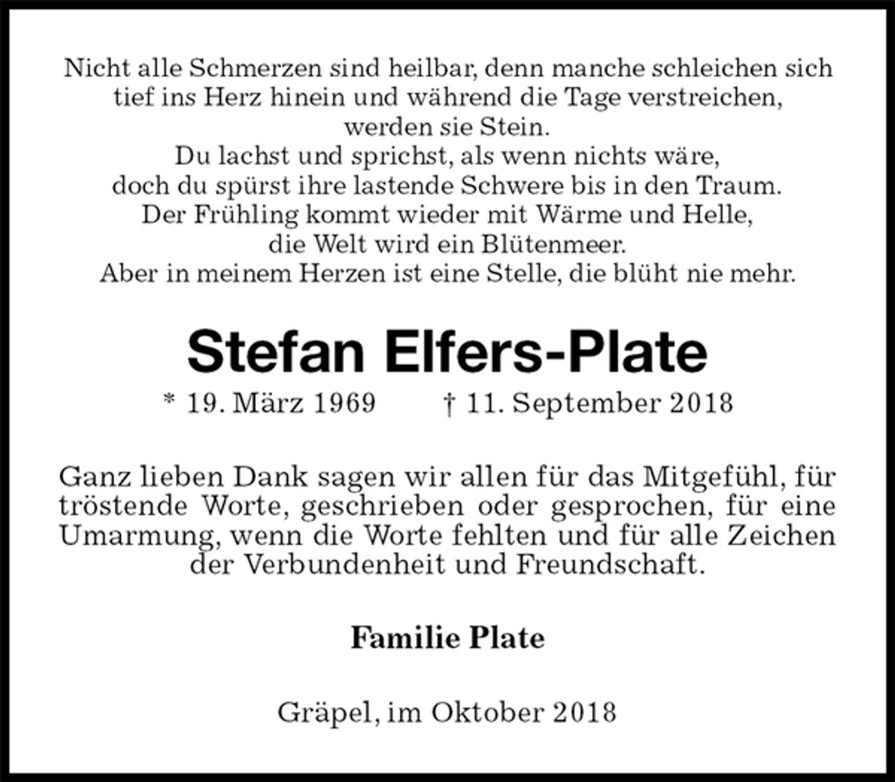 <p>Nicht alle Schmerzen sind heilbar, denn manche schleichen sich tief ins Herz hinein und während die Tage verstreichen,<br />werden sie Stein.<br />Du lachst und sprichst, als wenn nichts wäre,<br />doch du spürst ihre lastende Schwere bis in den Traum.<br />Der Frühling kommt wieder mit Wärme und Helle,<br />die Welt wird ein Blütenmeer.<br />Aber in meinem Herzen ist eine Stelle, die blüht nie mehr.<br />Stefan Elfers-Plate<br />* 19. März 1969 † 11. September 2018<br />Ganz lieben Dank sagen wir allen für das Mitgefühl, für tröstende Worte, geschrieben oder gesprochen, für eine Umarmung, wenn die Worte fehlten und für alle Zeichen<br />der Verbundenheit und Freundschaft.<br />Familie Plate<br />Gräpel, im Oktober 2018</p>