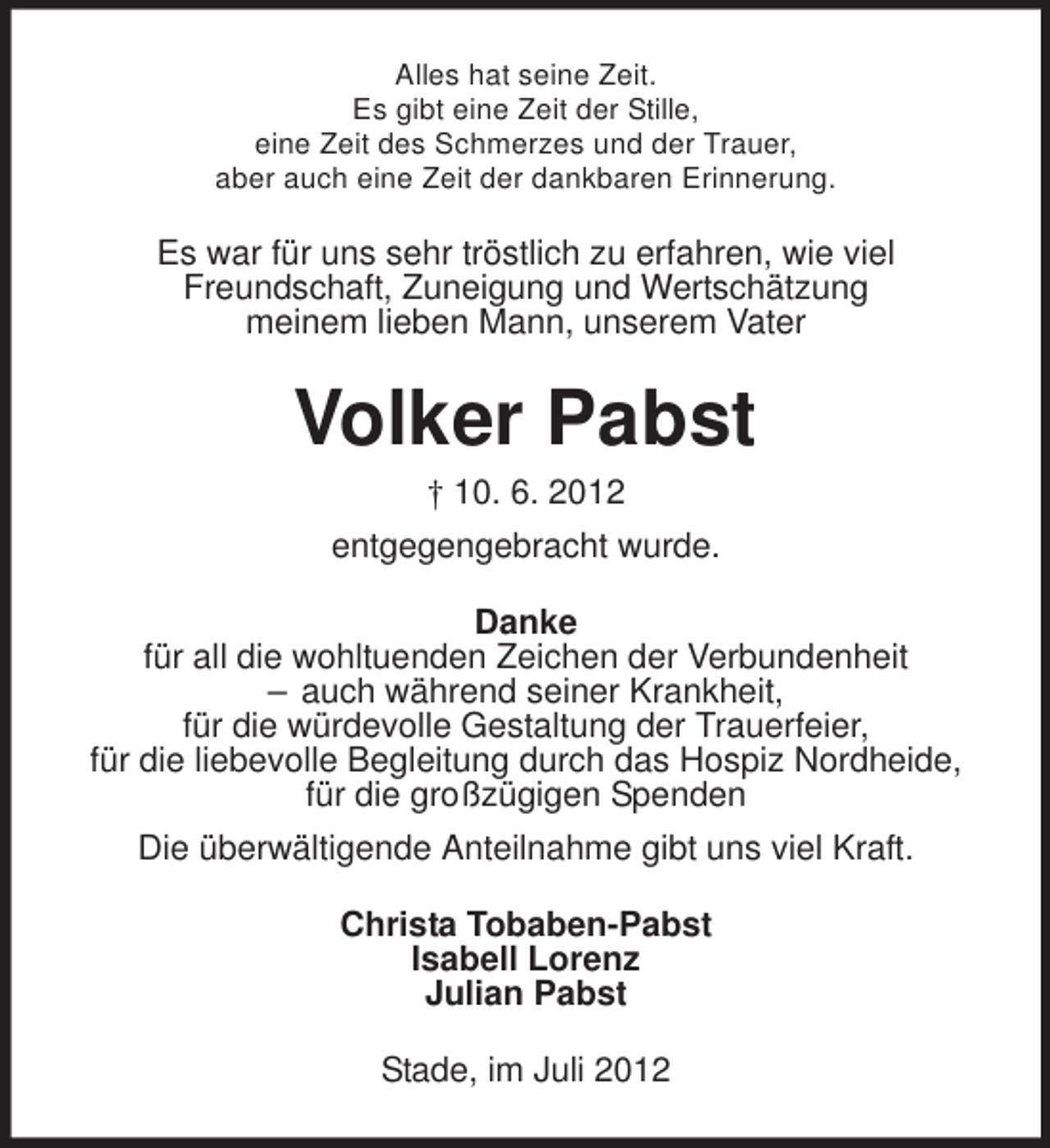 <p>Alles hat seine Zeit.<br />Es gibt eine Zeit der Stille,<br />eine Zeit des Schmerzes und der Trauer,<br />aber auch eine Zeit der dankbaren Erinnerung.</p><p>Es war für uns sehr tröstlich zu erfahren, wie viel<br />Freundschaft, Zuneigung und Wertschätzung<br />meinem lieben Mann, unserem Vater</p><p>Volker Pabst<br />† 10. 6. 2012<br />entgegengebracht wurde.<br />Danke<br />für all die wohltuenden Zeichen der Verbundenheit<br />– auch während seiner Krankheit,<br />für die würdevolle Gestaltung der Trauerfeier,<br />für die liebevolle Begleitung durch das Hospiz Nordheide,<br />für die großzügigen Spenden<br />Die überwältigende Anteilnahme gibt uns viel Kraft.<br />Christa Tobaben-Pabst<br />Isabell Lorenz<br />Julian Pabst<br />Stade, im Juli 2012</p>