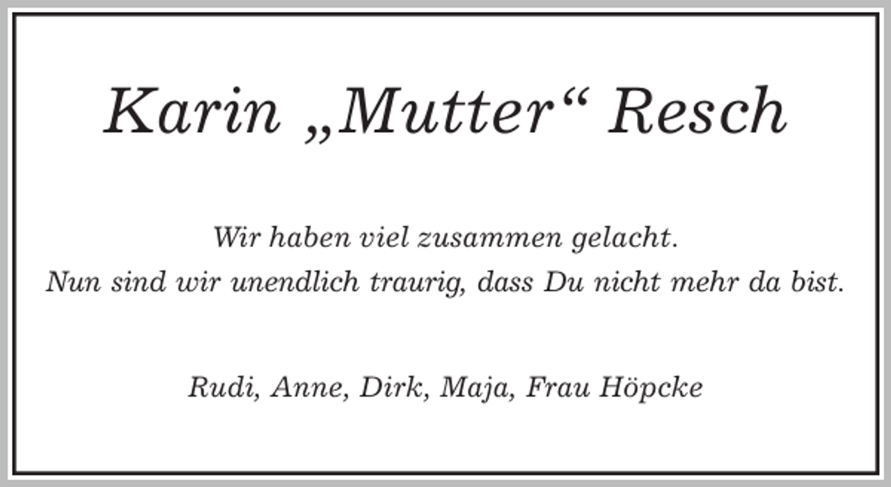 <p>Karin „Mutter“ Resch<br />Wir haben viel zusammen gelacht.<br />Nun sind wir unendlich traurig, dass Du nicht mehr da bist.<br />Rudi, Anne, Dirk, Maja, Frau Höpcke</p>