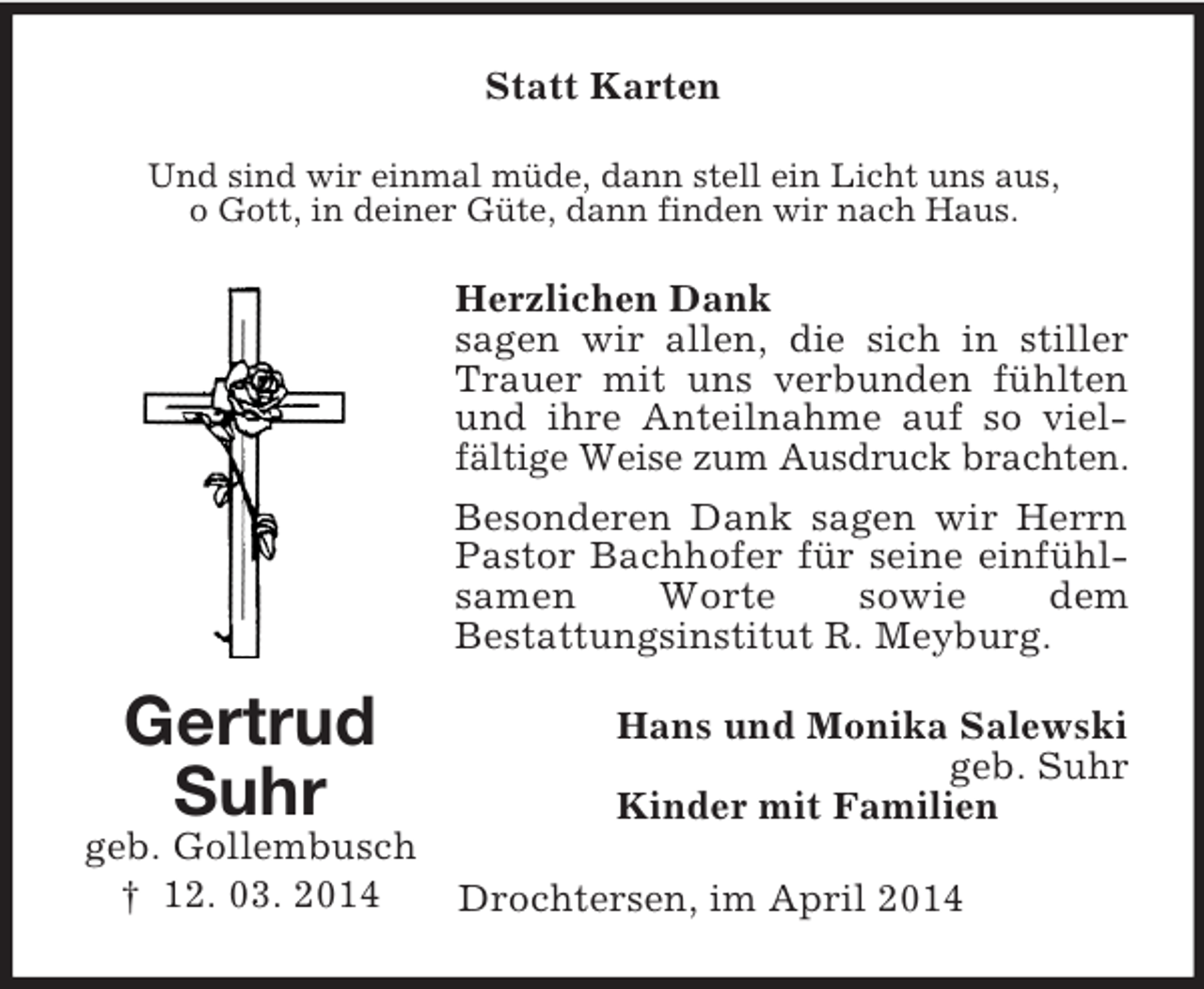 <p>Gertrud<br />Suhr<br />geb. Gollembusch<br />† 12. 03. 2014<br />Statt Karten<br />Und sind wir einmal müde, dann stell ein Licht uns aus,<br />o Gott, in deiner Güte, dann finden wir nach Haus.<br />Herzlichen Dank<br />sagen wir allen, die sich in stiller Trauer mit uns verbunden fühlten und ihre Anteilnahme auf so vielfältige Weise zum Ausdruck brachten.<br />Besonderen Dank sagen wir Herrn Pastor Bachhofer für seine einfühlsamen Worte sowie dem<br />Bestattungsinstitut R. Meyburg.<br />Hans und Monika Salewski<br />geb. Suhr<br />Kinder mit Familien<br />Drochtersen, im April 2014</p>