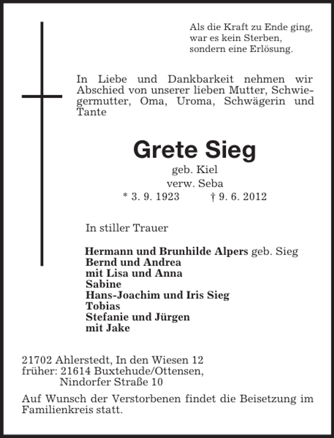 <p>Als die Kraft zu Ende ging,<br />war es kein Sterben,<br />sondern eine Erlösung.<br />In Liebe und Dankbarkeit nehmen wir<br />Abschied von unserer lieben Mutter, Schwiegermutter, Oma, Uroma, Schwägerin und Tante<br />Grete Sieg<br />geb. Kiel<br />verw. Seba<br />* 3. 9. 1923 † 9. 6. 2012<br />In stiller Trauer<br />Hermann und Brunhilde Alpers geb. Sieg<br />Bernd und Andrea<br />mit Lisa und Anna<br />Sabine<br />Hans-Joachim und Iris Sieg<br />Tobias<br />Stefanie und Jürgen<br />mit Jake<br />21702 Ahlerstedt, In den Wiesen 12<br />früher: 21614 Buxtehude/Ottensen,<br />Nindorfer Straße 10<br />Auf Wunsch der Verstorbenen findet die Beisetzung im Familienkreis statt.</p>
