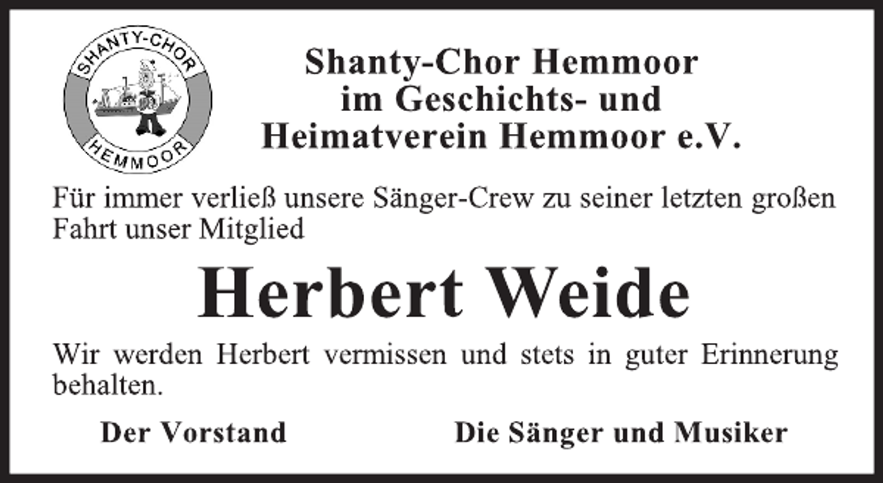 <p>Shanty-Chor Hemmoor<br />im Geschichts- und<br />Heimatverein Hemmoor e.V.<br />Für immer verließ unsere Sänger-Crew zu seiner letzten großen<br />Fahrt unser Mitglied<br />Herbert Weide<br />Wir werden Herbert vermissen und stets in guter Erinnerung<br />behalten.<br />Der Vorstand Die Sänger und Musiker</p>