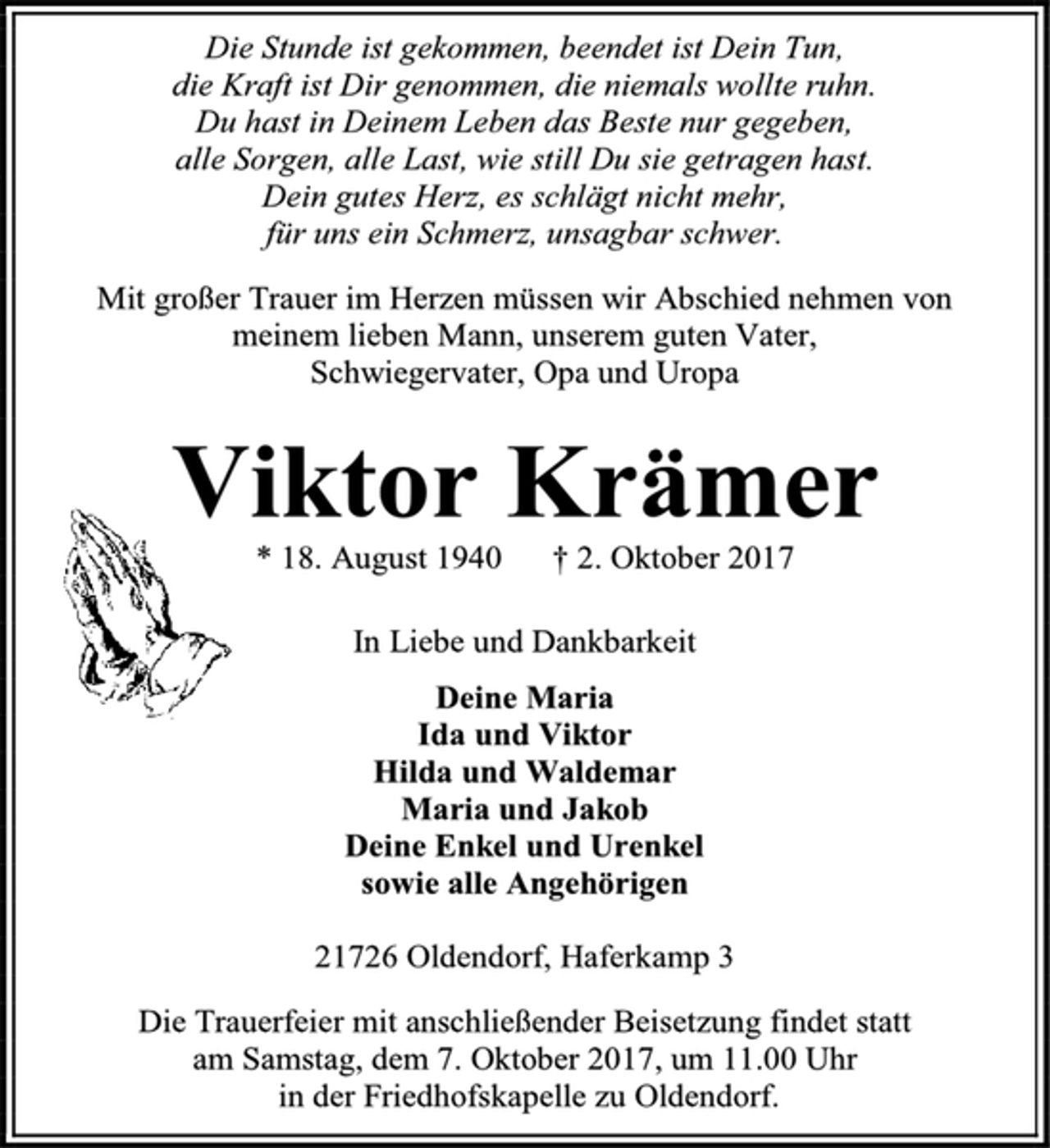 <p>Die Stunde ist gekommen, beendet ist Dein Tun,<br />die Kraft ist Dir genommen, die niemals wollte ruhn.<br />Du hast in Deinem Leben das Beste nur gegeben,<br />alle Sorgen, alle Last, wie still Du sie getragen hast.<br />Dein gutes Herz, es schlägt nicht mehr,<br />für uns ein Schmerz, unsagbar schwer.<br />Mit großer Trauer im Herzen müssen wir Abschied nehmen von<br />meinem lieben Mann, unserem guten Vater,<br />Schwiegervater, Opa und Uropa<br />Viktor Krämer<br />* 18. August 1940 † 2. Oktober 2017<br />In Liebe und Dankbarkeit<br />Deine Maria<br />Ida und Viktor<br />Hilda und Waldemar<br />Maria und Jakob<br />Deine Enkel und Urenkel<br />sowie alle Angehörigen<br />21726 Oldendorf, Haferkamp 3<br />Die Trauerfeier mit anschließender Beisetzung findet statt<br />am Samstag, dem 7. Oktober 2017, um 11.00 Uhr<br />in der Friedhofskapelle zu Oldendorf.</p>