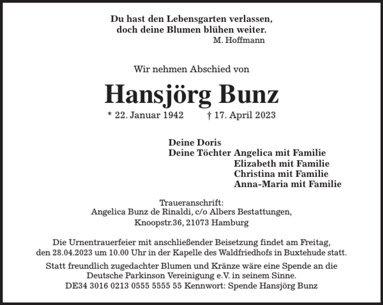 <p>Du hast den Lebensgarten verlassen,<br />doch deine Blumen blühen weiter.<br />M. Hoffmann</p><p>Wir nehmen Abschied von<br />Hansjörg Bunz<br />* 22. Januar 1942 † 17. April 2023<br />Deine Doris<br />Deine Töchter Angelica mit Familie<br />Elizabeth mit Familie<br />Christina mit Familie<br />Anna-Maria mit Familie<br />Traueranschrift:<br />Angelica Bunz de Rinaldi, c/o Albers Bestattungen,<br />Knoopstr.36, 21073 Hamburg</p><p>Die Urnentrauerfeier mit anschließender Beisetzung findet am Freitag,<br />den 28.04.2023 um 10.00 Uhr in der Kapelle des Waldfriedhofs in Buxtehude statt.<br />Statt freundlich zugedachter Blumen und Kränze wäre eine Spende an die<br />Deutsche Parkinson Vereinigung e.V. in seinem Sinne.<br />DE34 3016 0213 0555 5555 55 Kennwort: Spende Hansjörg Bunz</p>