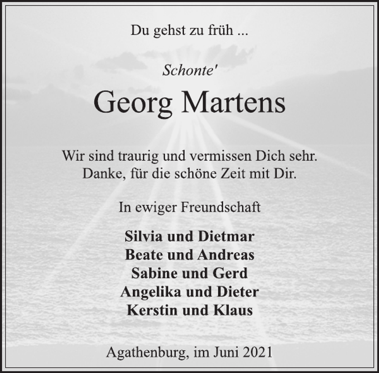 <p>Du gehst zu früh ...</p>
<p>Schonte'</p>
<p>Georg Martens</p>
<p>Wir sind traurig und vermissen Dich sehr.<br />Danke, für die schöne Zeit mit Dir.</p>
<p>In ewiger Freundschaft</p>
<p>Silvia und Dietmar<br />Beate und Andreas<br />Sabine und Gerd<br />Angelika und Dieter<br />Kerstin und Klaus</p>
<p>Agathenburg, im Juni 2021</p>