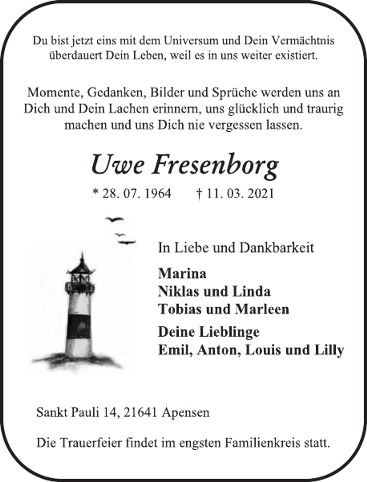 <p>Du bist jetzt eins mit dem Universum und Dein Vermächtnis<br />überdauert Dein Leben, weil es in uns weiter existiert.<br />Momente, Gedanken, Bilder und Sprüche werden uns an<br />Dich und Dein Lachen erinnern, uns glücklich und traurig<br />machen und uns Dich nie vergessen lassen.<br />Uwe Fresenborg<br />* 28. 07. 1964 † 11. 03. 2021</p>
<p>In Liebe und Dankbarkeit<br />Marina<br />Niklas und Linda<br />Tobias und Marleen<br />Deine Lieblinge<br />Emil, Anton, Louis und Lilly<br />Sankt Pauli 14, 21641 Apensen<br />Die Trauerfeier findet im engsten Familienkreis statt.</p>