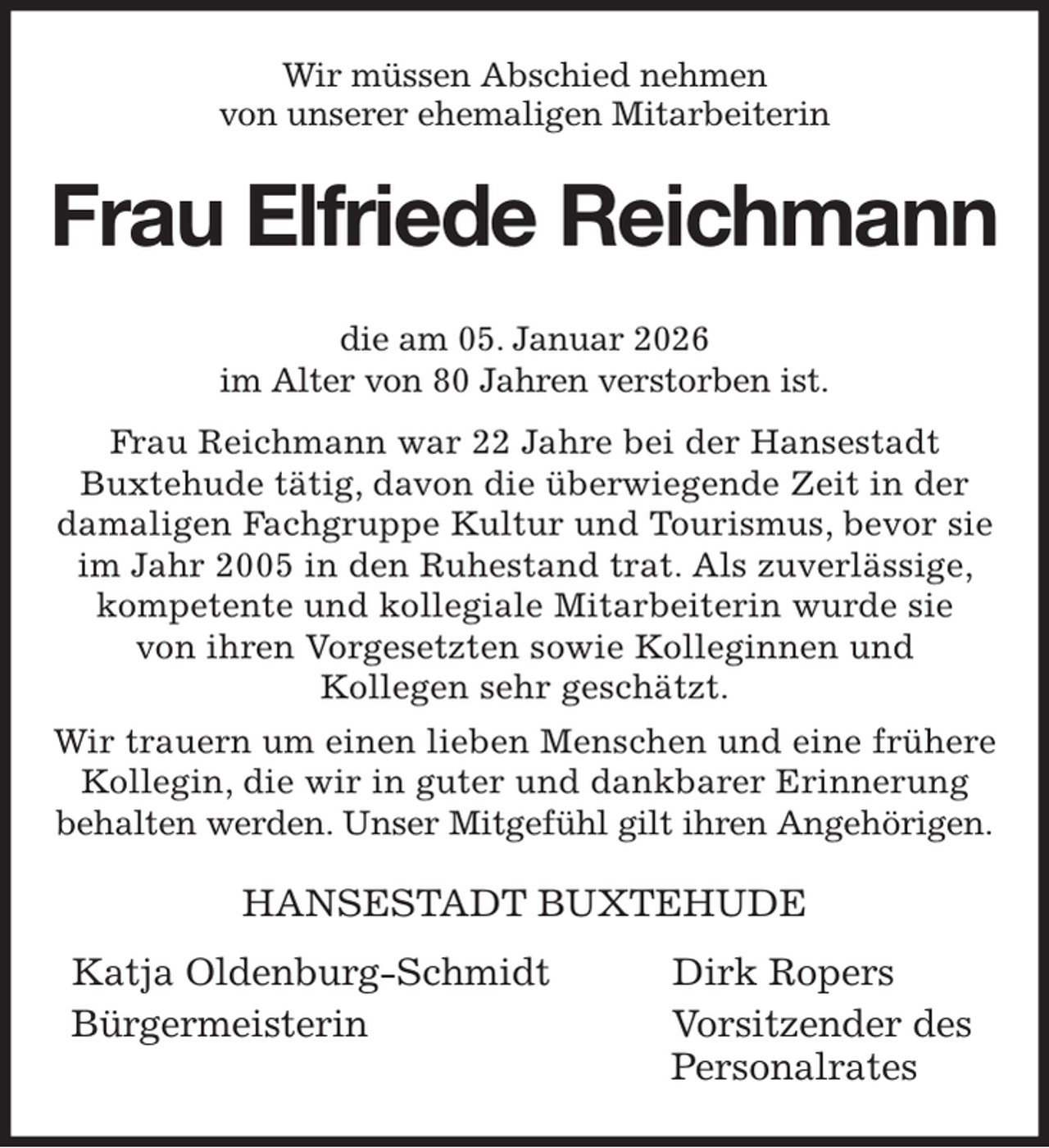 <p>Wir müssen Abschied nehmen<br />von unserer ehemaligen Mitarbeiterin<br />Frau Elfriede Reichmann<br />die am 05. Januar 2026<br />im Alter von 80 Jahren verstorben ist.<br />Frau Reichmann war 22 Jahre bei der Hansestadt<br />Buxtehude tätig, davon die überwiegende Zeit in der<br />damaligen Fachgruppe Kultur und Tourismus, bevor sie im Jahr 2005 in den Ruhestand trat. Als zuverlässige, kompetente und kollegiale Mitarbeiterin wurde sie<br />von ihren Vorgesetzten sowie Kolleginnen und<br />Kollegen sehr geschätzt.<br />Wir trauern um einen lieben Menschen und eine frühere Kollegin, die wir in guter und dankbarer Erinnerung<br />behalten werden. Unser Mitgefühl gilt ihren Angehörigen.<br />HANSESTADT BUXTEHUDE</p><p>Katja Oldenburg-Schmidt Dirk Ropers<br />Bürgermeisterin Vorsitzender des<br />Personalrates</p>