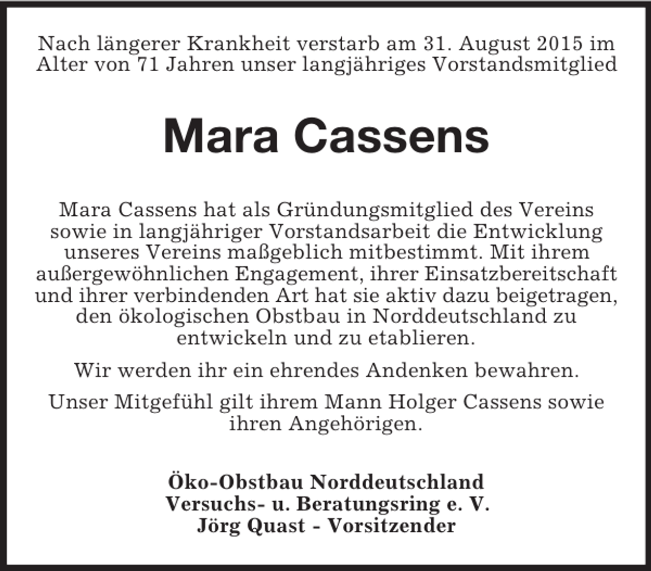 <p>Nach längerer Krankheit verstarb am 31. August 2015 im Alter von 71 Jahren unser langjähriges Vorstandsmitglied<br />Mara Cassens<br />Mara Cassens hat als Gründungsmitglied des Vereins<br />sowie in langjähriger Vorstandsarbeit die Entwicklung unseres Vereins maßgeblich mitbestimmt. Mit ihrem<br />außergewöhnlichen Engagement, ihrer Einsatzbereitschaft<br />und ihrer verbindenden Art hat sie aktiv dazu beigetragen,<br />den ökologischen Obstbau in Norddeutschland zu<br />entwickeln und zu etablieren.<br />Wir werden ihr ein ehrendes Andenken bewahren.<br />Unser Mitgefühl gilt ihrem Mann Holger Cassens sowie ihren Angehörigen.<br />Öko-Obstbau Norddeutschland<br />Versuchs- u. Beratungsring e. V.<br />Jörg Quast - Vorsitzender</p>