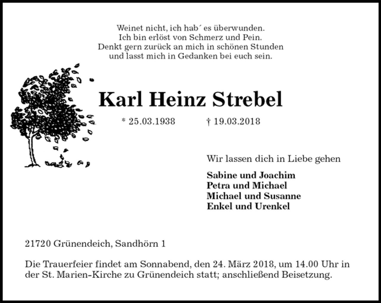<p>Weinet nicht, ich hab´ es überwunden.<br />Ich bin erlöst von Schmerz und Pein.<br />Denkt gern zurück an mich in schönen Stunden<br />und lasst mich in Gedanken bei euch sein.<br />Karl Heinz Strebel<br />* 25.03.1938 † 19.03.2018<br />Wir lassen dich in Liebe gehen<br />Sabine und Joachim<br />Petra und Michael<br />Michael und Susanne<br />Enkel und Urenkel<br />21720 Grünendeich, Sandhörn 1</p>
<p>Die Trauerfeier findet am Sonnabend, den 24. März 2018, um 14.00 Uhr in der St. Marien-Kirche zu Grünendeich statt; anschließend Beisetzung.</p>