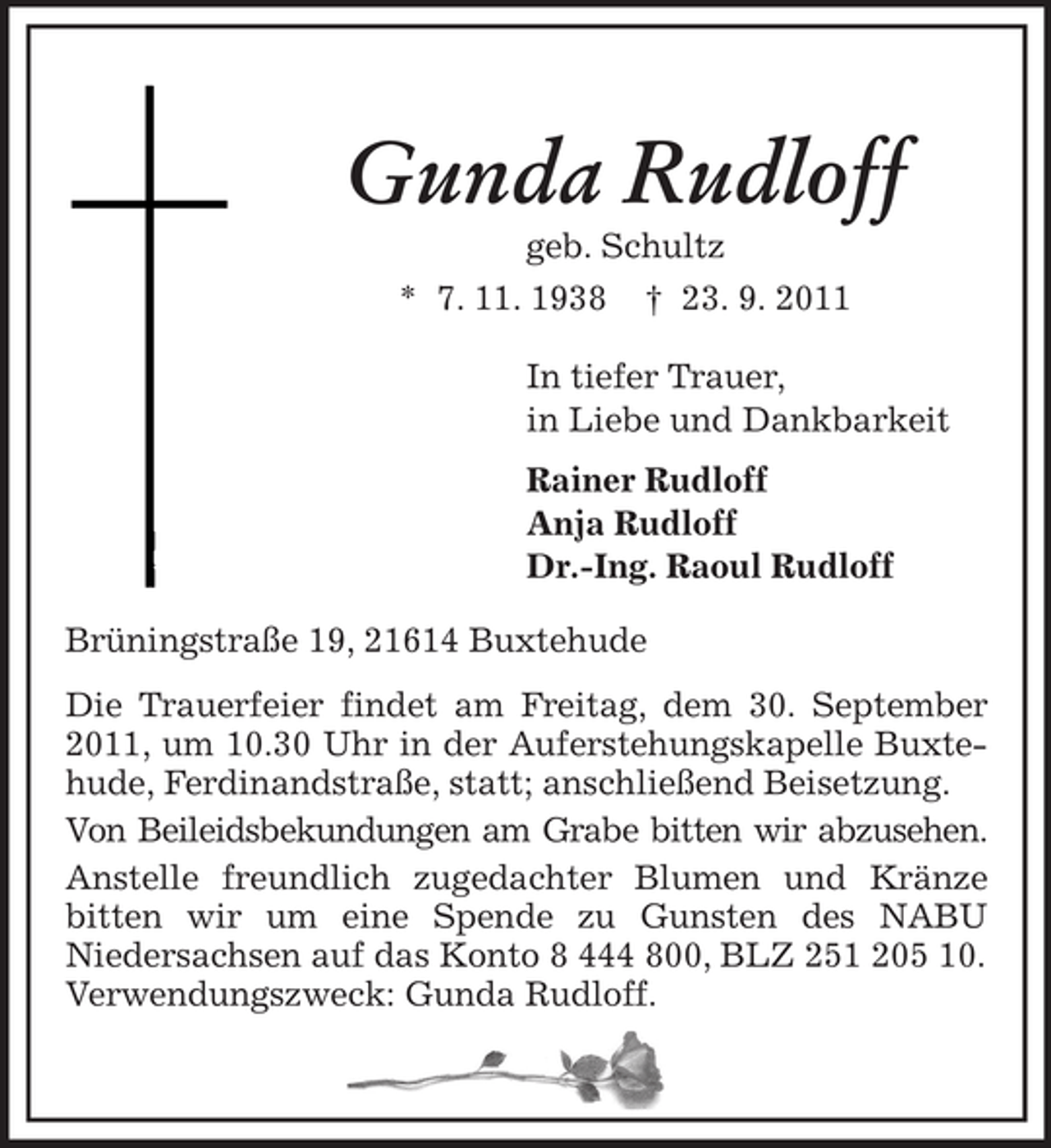 <p>Gunda Rudloff<br />geb. Schultz<br />* 7. 11. 1938</p><p>† 23. 9. 2011</p><p>In tiefer Trauer,<br />in Liebe und Dankbarkeit<br />Rainer Rudloff<br />Anja Rudloff<br />Dr.-Ing. Raoul Rudloff<br />Brüningstraße 19, 21614 Buxtehude<br />Die Trauerfeier findet am Freitag, dem 30. September<br />2011, um 10.30 Uhr in der Auferstehungskapelle Buxtehude, Ferdinandstraße, statt; anschließend Beisetzung.<br />Von Beileidsbekundungen am Grabe bitten wir abzusehen.<br />Anstelle freundlich zugedachter Blumen und Kränze<br />bitten wir um eine Spende zu Gunsten des NABU<br />Niedersachsen auf das Konto 8 444 800, BLZ 251 205 10.<br />Verwendungszweck: Gunda Rudloff.</p>