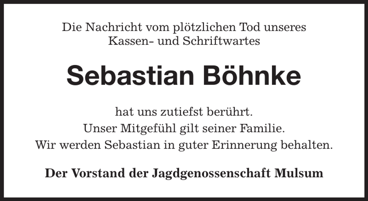 <p>Die Nachricht vom plötzlichen Tod unseres<br />Kassen- und Schriftwartes<br />Sebastian Böhnke<br />hat uns zutiefst berührt.<br />Unser Mitgefühl gilt seiner Familie.<br />Wir werden Sebastian in guter Erinnerung behalten.<br />Der Vorstand der Jagdgenossenschaft Mulsum</p>