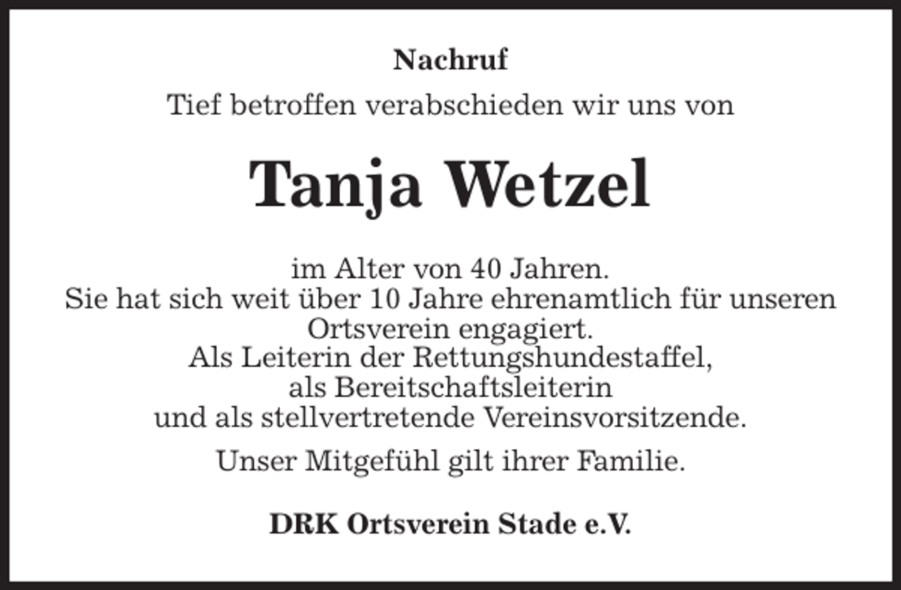 <p>Nachruf<br />Tief betroffen verabschieden wir uns von<br />Tanja Wetzel<br />im Alter von 40 Jahren.<br />Sie hat sich weit über 10 Jahre ehrenamtlich für unseren Ortsverein engagiert.<br />Als Leiterin der Rettungshundestaffel,<br />als Bereitschaftsleiterin<br />und als stellvertretende Vereinsvorsitzende.<br />Unser Mitgefühl gilt ihrer Familie.<br />DRK Ortsverein Stade e.V.</p>