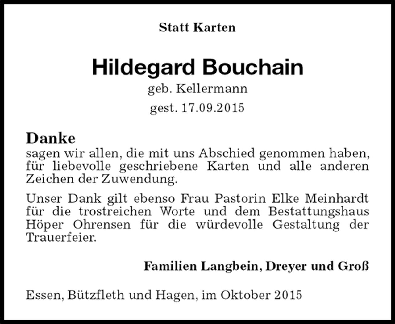 <p>Statt Karten<br />Hildegard Bouchain<br />geb. Kellermann<br />gest. 17.09.2015<br />Danke<br />sagen wir allen, die mit uns Abschied genommen haben, für liebevolle geschriebene Karten und alle anderen Zeichen der Zuwendung.<br />Unser Dank gilt ebenso Frau Pastorin Elke Meinhardt für die trostreichen Worte und dem Bestattungshaus Höper Ohrensen für die würdevolle Gestaltung der Trauerfeier.<br />Familien Langbein, Dreyer und Groß<br />Essen, Bützfleth und Hagen, im Oktober 2015</p>