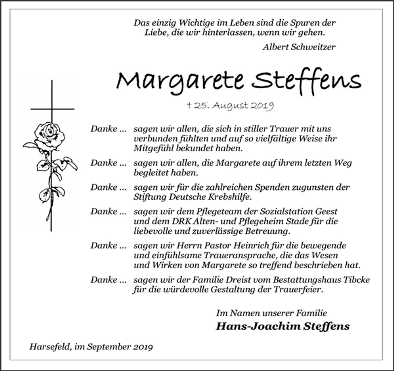 <p>Das einzig Wichtige im Leben sind die Spuren der<br />Liebe, die wir hinterlassen, wenn wir gehen.<br />Albert Schweitzer<br />Margarete Steffens<br />† 25. August 2019<br />Danke ... sagen wir allen, die sich in stiller Trauer mit uns<br />verbunden fühlten und auf so vielfältige Weise ihr<br />Mitgefühl bekundet haben.<br />Danke ... sagen wir allen, die Margarete auf ihrem letzten Weg<br />begleitet haben.<br />Danke ... sagen wir für die zahlreichen Spenden zugunsten der<br />Stiftung Deutsche Krebshilfe.<br />Danke ... sagen wir dem Pflegeteam der Sozialstation Geest<br />und dem DRK Alten- und Pflegeheim Stade für die<br />liebevolle und zuverlässige Betreuung.<br />Danke ... sagen wir Herrn Pastor Heinrich für die bewegende<br />und einfühlsame Traueransprache, die das Wesen<br />und Wirken von Margarete so treffend beschrieben hat.<br />Danke ... sagen wir der Familie Dreist vom Bestattungshaus Tibcke<br />für die würdevolle Gestaltung der Trauerfeier.<br />Im Namen unserer Familie<br />Hans-Joachim Steffens<br />Harsefeld, im September 2019</p>