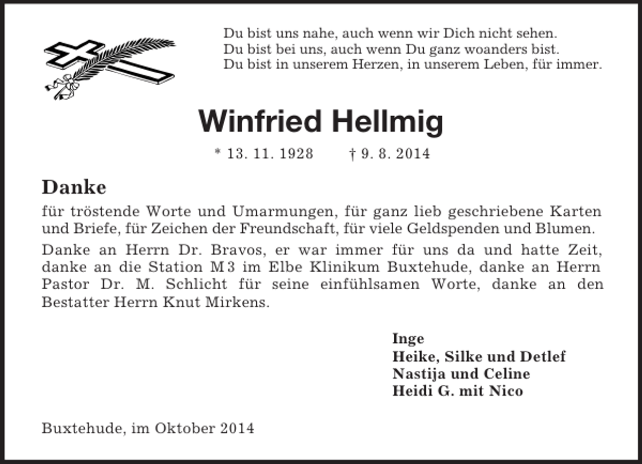 <p>Du bist uns nahe, auch wenn wir Dich nicht sehen.<br />Du bist bei uns, auch wenn Du ganz woanders bist.<br />Du bist in unserem Herzen, in unserem Leben, für immer.<br />Winfried Hellmig<br />* 13. 11. 1928 † 9. 8. 2014<br />Danke<br />für tröstende Worte und Umarmungen, für ganz lieb geschriebene Karten<br />und Briefe, für Zeichen der Freundschaft, für viele Geldspenden und Blumen.<br />Danke an Herrn Dr. Bravos, er war immer für uns da und hatte Zeit,<br />danke an die Station M 3 im Elbe Klinikum Buxtehude, danke an Herrn Pastor Dr. M. Schlicht für seine einfühlsamen Worte, danke an den<br />Bestatter Herrn Knut Mirkens.<br />Inge<br />Heike, Silke und Detlef<br />Nastija und Celine<br />Heidi G. mit Nico<br />Buxtehude, im Oktober 2014</p>