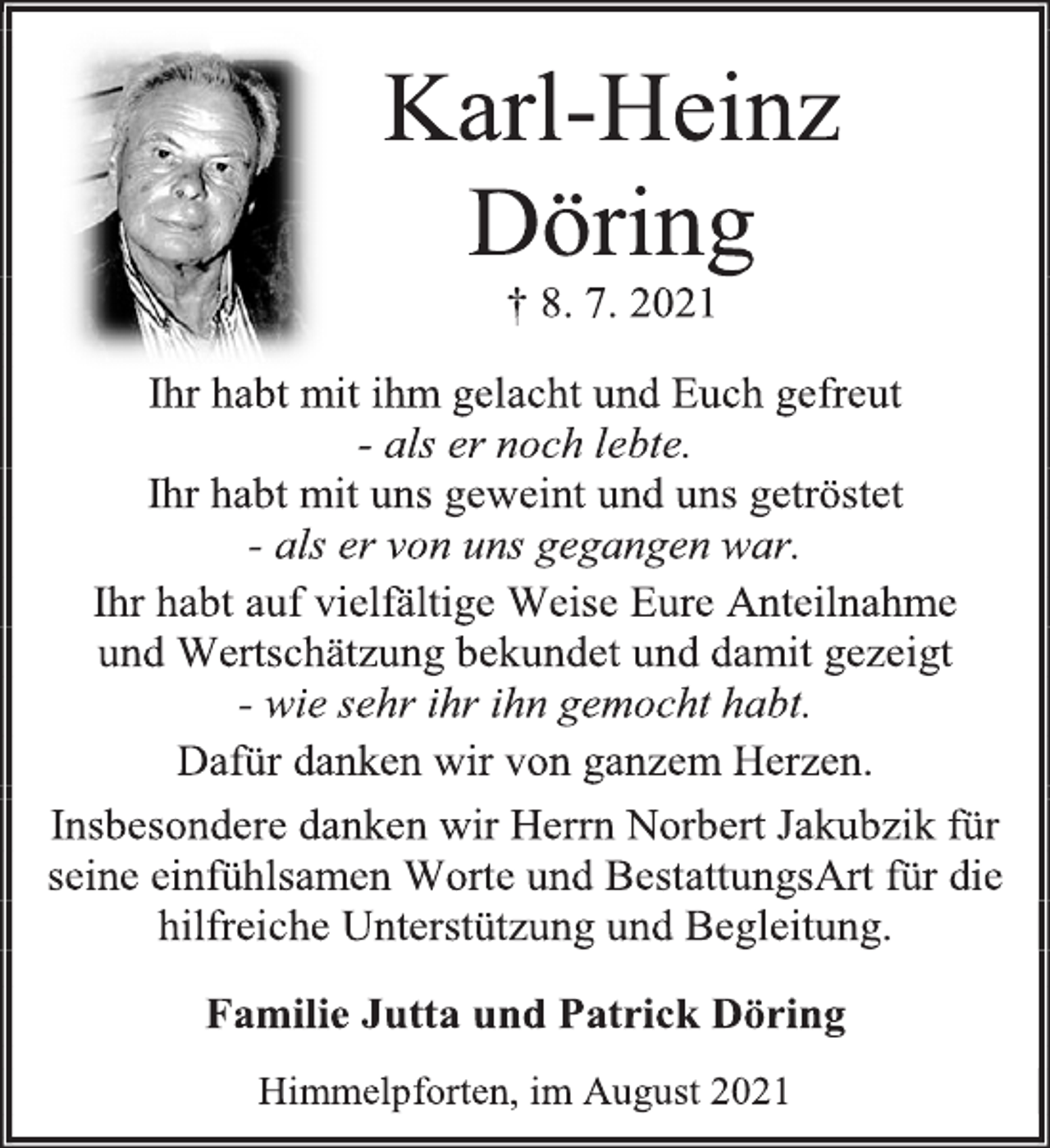 <p>Karl-Heinz<br />Döring<br />† 8. 7. 2021<br />Ihr habt mit ihm gelacht und Euch gefreut<br />- als er noch lebte.<br />Ihr habt mit uns geweint und uns getröstet<br />- als er von uns gegangen war.<br />Ihr habt auf vielfältige Weise Eure Anteilnahme<br />und Wertschätzung bekundet und damit gezeigt<br />- wie sehr ihr ihn gemocht habt.<br />Dafür danken wir von ganzem Herzen.<br />Insbesondere danken wir Herrn Norbert Jakubzik für seine einfühlsamen Worte und BestattungsArt für die hilfreiche Unterstützung und Begleitung.<br />Familie Jutta und Patrick Döring<br />Himmelpforten, im August 2021</p>
