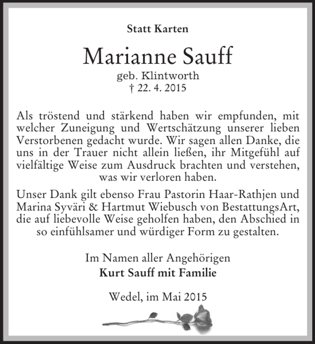 <p>Statt Karten<br />Marianne Sauff<br />geb. Klintworth<br />† 22. 4. 2015<br />Als tröstend und stärkend haben wir empfunden, mit<br />welcher Zuneigung und Wertschätzung unserer lieben<br />Verstorbenen gedacht wurde. Wir sagen allen Danke, die uns in der Trauer nicht allein ließen, ihr Mitgefühl auf vielfältige Weise zum Ausdruck brachten und verstehen, was wir verloren haben.<br />Unser Dank gilt ebenso Frau Pastorin Haar-Rathjen und Marina Syväri</p>