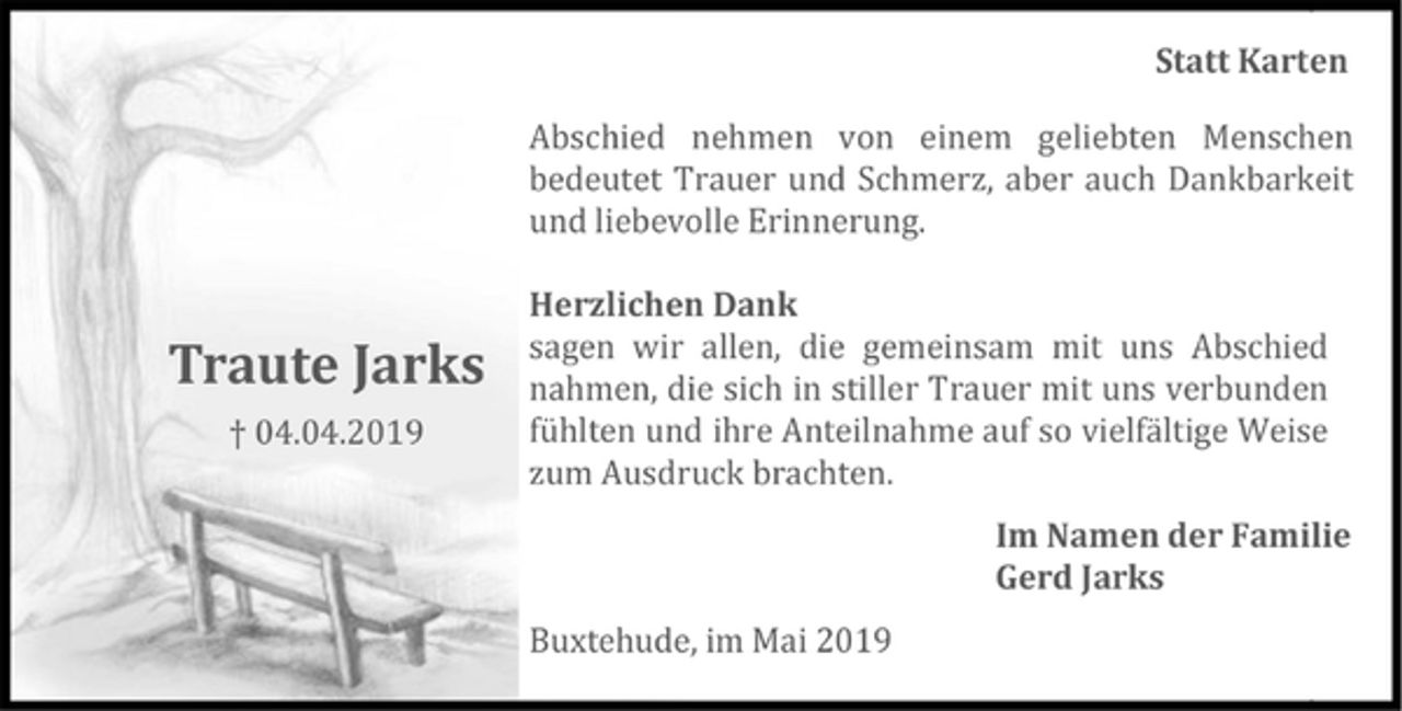 <p>Statt Karten<br />Traute Jarks<br />+ 04.04.2019<br />Abschied nehmen von einem geliebten Menschen bedeutet Trauer und Schmerz, aber auch Dankbarkeit und liebevolleErinnerung.<br />Herzlichen Dank<br />sagenwi rallen, die gemeinsam mit uns Abschied nahmen, die sich in stiller Trauer mit uns verbunden fühlten und ihre Anteilnahme auf so vielfältige Weise zum Ausdruck brachten.<br />Im Namen der Familie<br />Gerd Jarks<br />Buxtehude,im Mai 2019</p>