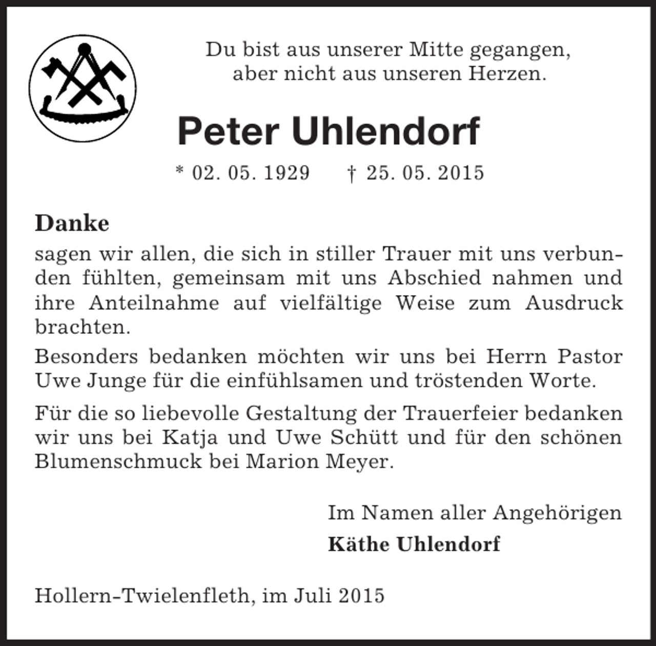 <p>Du bist aus unserer Mitte gegangen,<br />aber nicht aus unseren Herzen.<br />Peter Uhlendorf<br />* 02. 05. 1929 † 25. 05. 2015<br />Danke<br />sagen wir allen, die sich in stiller Trauer mit uns verbunden fühlten, gemeinsam mit uns Abschied nahmen und ihre Anteilnahme auf vielfältige Weise zum Ausdruck brachten.<br />Besonders bedanken möchten wir uns bei Herrn Pastor Uwe Junge für die einfühlsamen und tröstenden Worte.<br />Für die so liebevolle Gestaltung der Trauerfeier bedanken wir uns bei Katja und Uwe Schütt und für den schönen Blumenschmuck bei Marion Meyer.<br />Im Namen aller Angehörigen<br />Käthe Uhlendorf<br />Hollern-Twielenfleth, im Juli 2015</p>