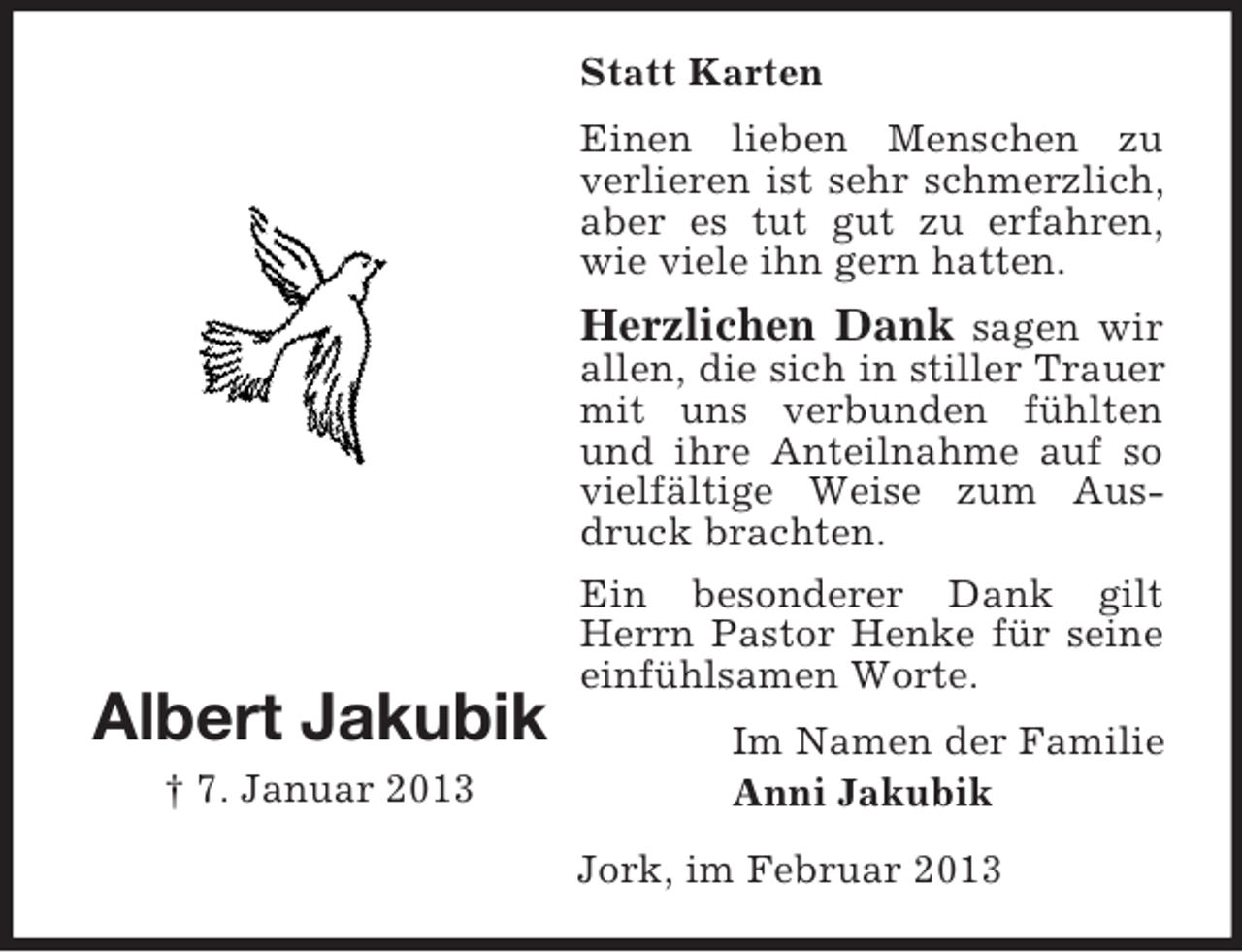 <p>Statt Karten<br />Einen lieben Menschen zu<br />verlieren ist sehr schmerzlich,<br />aber es tut gut zu erfahren,<br />wie viele ihn gern hatten.</p><p>Albert Jakubik<br />† 7. Januar 2013</p><p>Herzlichen Dank sagen wir<br />allen, die sich in stiller Trauer<br />mit uns verbunden fühlten<br />und ihre Anteilnahme auf so<br />vielfältige Weise zum Ausdruck brachten.<br />Ein besonderer Dank gilt<br />Herrn Pastor Henke für seine<br />einfühlsamen Worte.<br />Im Namen der Familie<br />Anni Jakubik<br />Jork, im Februar 2013</p>