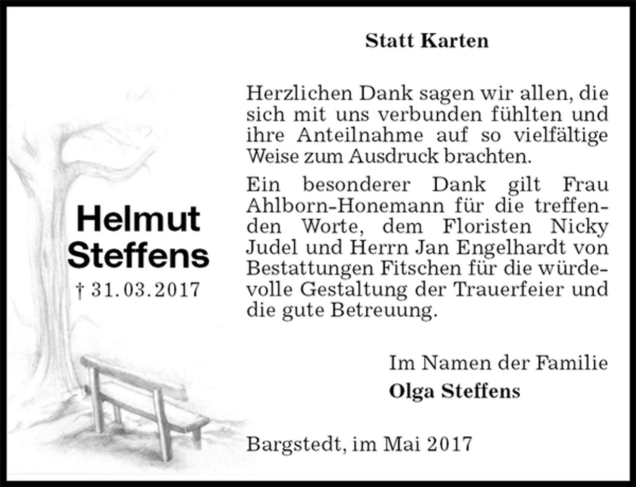 <p>Statt Karten<br />Herzlichen Dank sagen wir allen, die sich mit uns verbunden fühlten und ihre Anteilnahme auf so vielfältige Weise zum Ausdruck brachten.<br />Ein besonderer Dank gilt Frau<br />Ahlborn-Honemann für die treffenden Worte, dem Floristen Nicky<br />Judel und Herrn Jan Engelhardt von Bestattungen Fitschen für die würde-<br />volle Gestaltung der Trauerfeier und die gute Betreuung.<br />Im Namen der Familie<br />Olga Steffens<br />Bargstedt, im Mai 2017<br />Helmut<br />Steffens<br />† 31. 03. 2017</p>