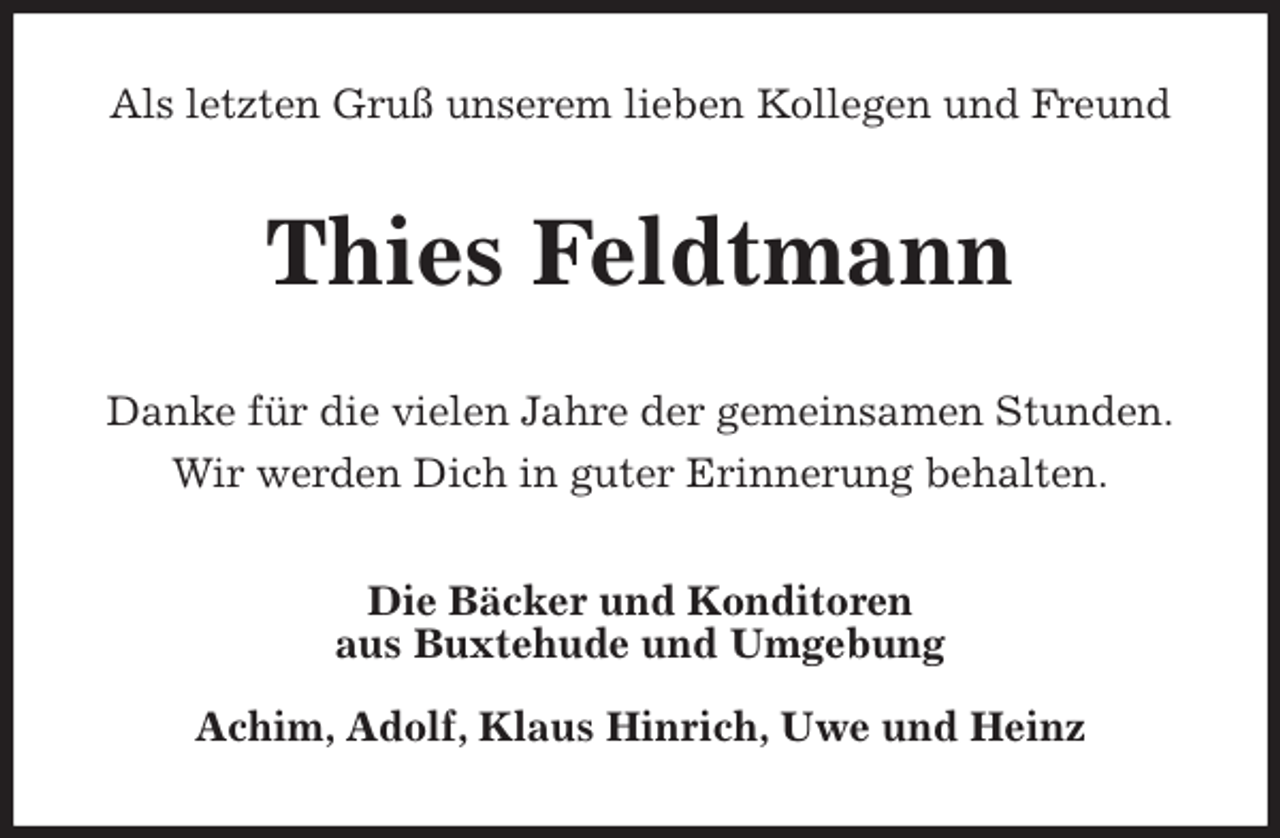 <p>Als letzten Gruß unserem lieben Kollegen und Freund<br />Thies Feldtmann<br />Danke für die vielen Jahre der gemeinsamen Stunden.<br />Wir werden Dich in guter Erinnerung behalten.<br />Die Bäcker und Konditoren<br />aus Buxtehude und Umgebung</p>
<p>Achim, Adolf, Klaus Hinrich, Uwe und Heinz</p>