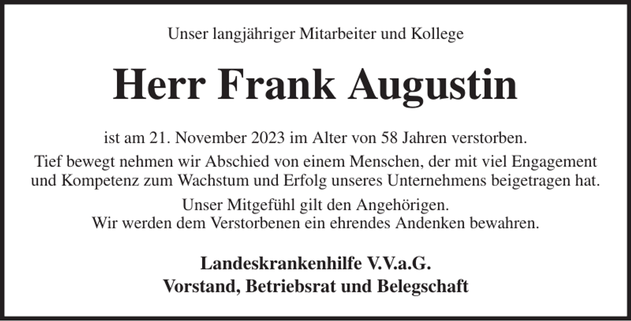 <p>Unser langjähriger Mitarbeiter und Kollege<br />Herr Frank Augustin<br />ist am 21. November 2023 im Alter von 58 Jahren verstorben.<br />Tief bewegt nehmen wir Abschied von einem Menschen, der mit viel Engagement und Kompetenz zum Wachstum und Erfolg unseres Unternehmens beigetragen hat.<br />Unser Mitgefühl gilt den Angehörigen.<br />Wir werden dem Verstorbenen ein ehrendes Andenken bewahren.<br />Landeskrankenhilfe V.V.a.G.<br />Vorstand, Betriebsrat und Belegschaft</p>